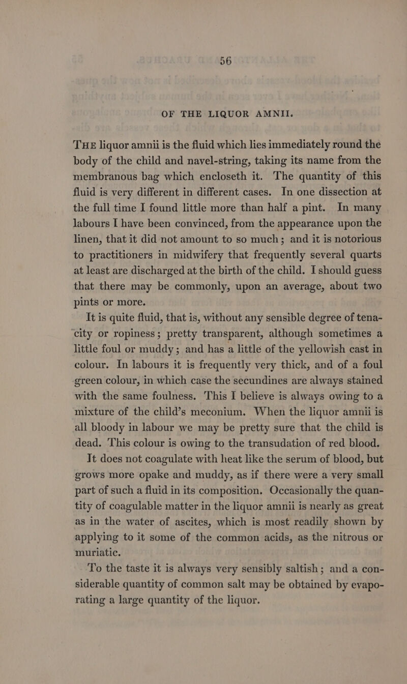 06 OF THE LIQUOR AMNII. THE liquor amnii is the fluid which lies immediately round the body of the child and navel-string, taking its name from the membranous bag which encloseth it. The quantity of this fluid is very different in different cases. In one dissection at the full time I found little more than half a pint. In many labours I have been convinced, from the appearance upon the © linen, that it did not amount to so much; and it is notorious to practitioners in midwifery that frequently several quarts at least are discharged at the birth of the child. I should guess that there may be commonly, upon an average, about two pints or more. It is quite fluid, that is, without any sensible degree of tena- ‘city or ropiness; pretty transparent, although sometimes a little foul or muddy; and has a little of the yellowish cast in colour. In labours it is frequently very thick, and of a foul green colour, in which case the secundines are always stained with the same foulness. This I believe is always owing to a mixture of the child’s meconium. When the liquor amnii is all bloody in labour we may be pretty sure that the child is dead. This colour is owing to the transudation of red blood. It does not coagulate with heat like the serum of blood, but grows more opake and muddy, as if there were a very small part of such a fluid in its composition. Occasionally the quan- tity of coagulable matter in the liquor amnii is nearly as great as in the water of ascites, which is most readily shown by applying to it some of the common acids, as the nitrous or muriatic. To the taste it is always very sensibly saltish ; and a con- siderable quantity of common salt may be obtained by evapo- rating a large quantity of the liquor.