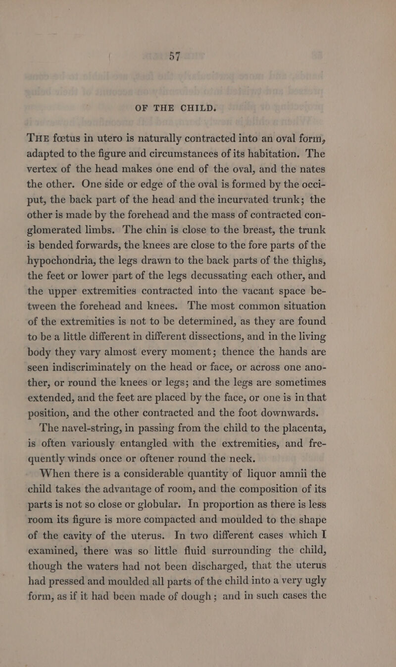 OF THE CHILD. THE foetus in utero is naturally contracted into an oval form, adapted to the figure and circumstances of its habitation. The vertex of the head makes one end of the oval, and the nates the other. One side or edge of the oval is formed by the occi- put, the back part of the head and the incurvated trunk; the other is made by the forehead and the mass of contracted con- glomerated limbs. The chin is close to the breast, the trunk is bended forwards, the knees are close to the fore parts of the hypochondria, the legs drawn to the back parts of the thighs, the feet or lower part of the legs decussating each other, and the upper extremities contracted into the vacant space be- tween the forehead and knees. The most common situation of the extremities is not to be determined, as they are found to be a little different in different dissections, and in the living body they vary almost every moment; thence the hands are seen indiscriminately on the head or face, or across one ano- ther, or round the knees or legs; and the legs are sometimes extended, and the feet are placed by the face, or one is in that position, and the other contracted and the foot downwards. The navel-string, in passing from the child to the placenta, is often variously entangled with the extremities, and fre- quently winds once or oftener round the neck. When there is a considerable quantity of liquor amnii the child takes the advantage of room, and the composition of its parts is not so close or globular. In proportion as there is less room its figure is more compacted and moulded to the shape of the cavity of the uterus. In two different cases which I examined, there was so little fluid surrounding the child, though the waters had not been discharged, that the uterus had pressed and moulded all parts of the child into a very ugly form, as if it had been made of dough; and in such cases the