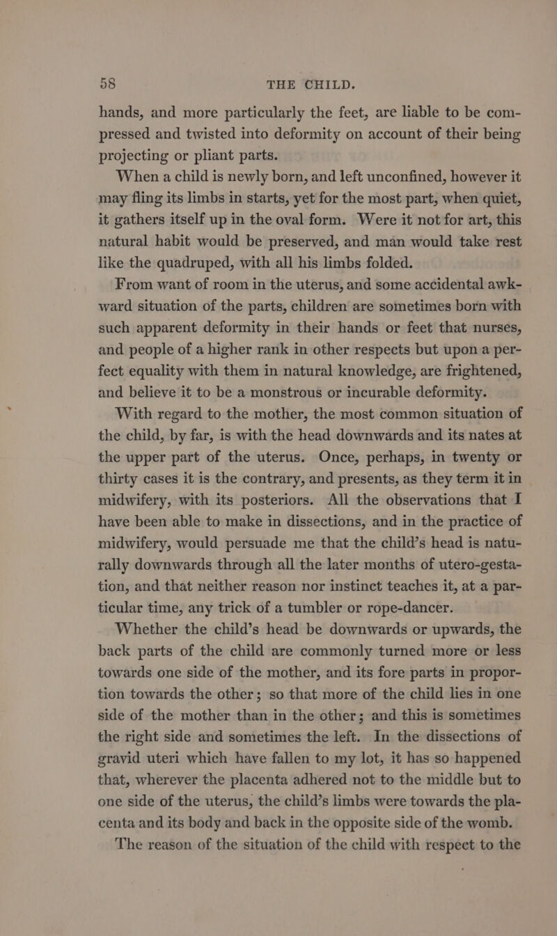 hands, and more particularly the feet, are liable to be com- pressed and twisted into deformity on account of their being projecting or pliant parts. When a child is newly born, and left unconfined, however it may fling its limbs in starts, yet for the most part, when quiet, it gathers itself up in the oval form. Were it not for art, this natural habit would be preserved, and man would take rest like the quadruped, with all his limbs folded. From want of room in the uterus, and some accidental awk- ward situation of the parts, children are sometimes born with such apparent deformity in their hands or feet that nurses, and people of a higher rank in other respects but upon a per- fect equality with them in natural knowledge, are frightened, and believe it to be a monstrous or incurable deformity. With regard to the mother, the most common situation of the child, by far, is with the head downwards and its nates at the upper part of the uterus. Once, perhaps, in twenty or thirty cases it is the contrary, and presents, as they term it in midwifery, with its posteriors. All the observations that I have been able to make in dissections, and in the practice of midwifery, would persuade me that the child’s head is natu- rally downwards through all the later months of utero-gesta- tion, and that neither reason nor instinct teaches it, at a par- ticular time, any trick of a tumbler or rope-dancer. Whether the child’s head be downwards or upwards, the back parts of the child are commonly turned more or less towards one side of the mother, and its fore parts in propor- tion towards the other; so that more of the child lies in one side of the mother than in the other; and this is sometimes the right side and sometimes the left. In the dissections of gravid uteri which have fallen to my lot, it has so happened that, wherever the placenta adhered not to the middle but to one side of the uterus, the child’s limbs were towards the pla- centa and its body and back in the opposite side of the womb. The reason of the situation of the child with respect to the