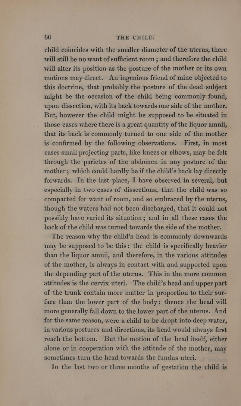 child coincides with the smaller diameter of the uterus, there will still be no want of sufficient room ; and therefore the child will alter its position as the posture of the mother or its own motions may direct. An ingenious friend of mine objected to this doctrine, that probably the posture of the dead subject might be the occasion of the child being commonly found, upon dissection, with its back towards one side of the mother. But, however the child might be supposed to be situated in those cases where there is a great quantity of the liquor amnii, that its back is commonly turned to one side of the mother is confirmed by the following observations. First, in most cases small projecting parts, like knees or elbows, may be felt through the parietes of the abdomen in any posture of the mother; which could hardly be if the child’s back lay directly forwards. In the last place, I have observed in several, but especially in two cases of dissections, that the child was so compacted for want of room, and so embraced by the uterus, though the waters had not been discharged, that it could not possibly have varied its situation; and in all these cases the back of the child was turned towards the side of the mother. The reason why the child’s head is commonly downwards may be supposed to be this: the child is specifically heavier than the liquor amnii, and therefore, in the various attitudes of the mother, is always in contact with and supported upon the depending part of the uterus. This in the more common attitudes is the cervix uteri. The child’s head and upper part of the trunk contain more matter in proportion to their sur- face than the lower part of the body; thence the head will more generally fall down to the lower part of the uterus. And for the same reason, were a child to be dropt into deep water, in various postures and directions, its head would always first reach the bottom. But the motion of the head itself, either alone or in cooperation with the attitude of the mother, may sometimes turn the head towards the fundus uteri. In the last two or three months of gestation the child is