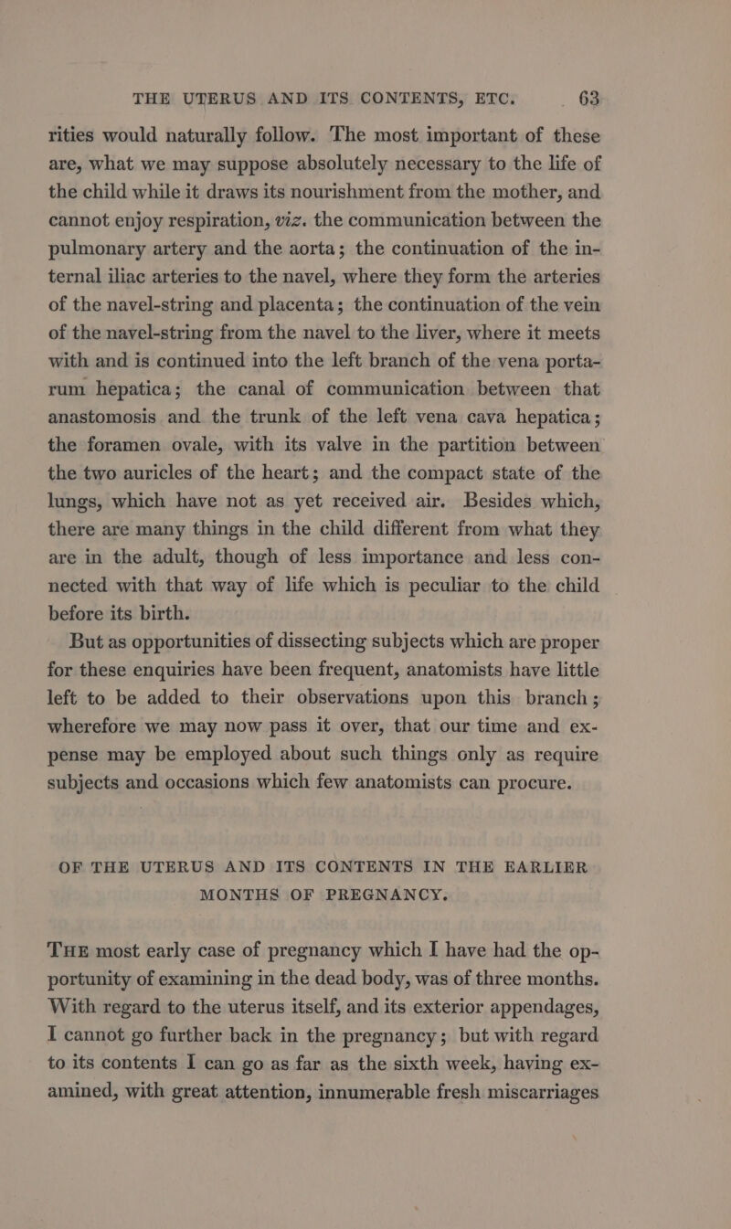 rities would naturally follow. The most important of these are, what we may suppose absolutely necessary to the life of the child while it draws its nourishment from the mother, and cannot enjoy respiration, viz. the communication between the pulmonary artery and the aorta; the continuation of the in- ternal iliac arteries to the navel, where they form the arteries of the navel-string and placenta; the continuation of the vein of the navel-string from the navel to the liver, where it meets with and is continued into the left branch of the vena porta- rum hepatica; the canal of communication between that anastomosis and the trunk of the left vena cava hepatica; the foramen ovale, with its valve in the partition between the two auricles of the heart; and the compact state of the lungs, which have not as yet received air. Besides which, there are many things in the child different from what they are in the adult, though of less importance and less con- nected with that way of life which is peculiar to the child _ before its birth. But as opportunities of dissecting subjects which are proper for these enquiries have been frequent, anatomists have little left to be added to their observations upon this branch ; wherefore we may now pass it over, that our time and ex- pense may be employed about such things only as require subjects and occasions which few anatomists can procure. OF THE UTERUS AND ITS CONTENTS IN THE EARLIER MONTHS OF PREGNANCY. THE most early case of pregnancy which I have had the op- portunity of examining in the dead body, was of three months. With regard to the uterus itself, and its exterior appendages, I cannot go further back in the pregnancy; but with regard to its contents I can go as far as the sixth week, having ex- amined, with great attention, innumerable fresh miscarriages