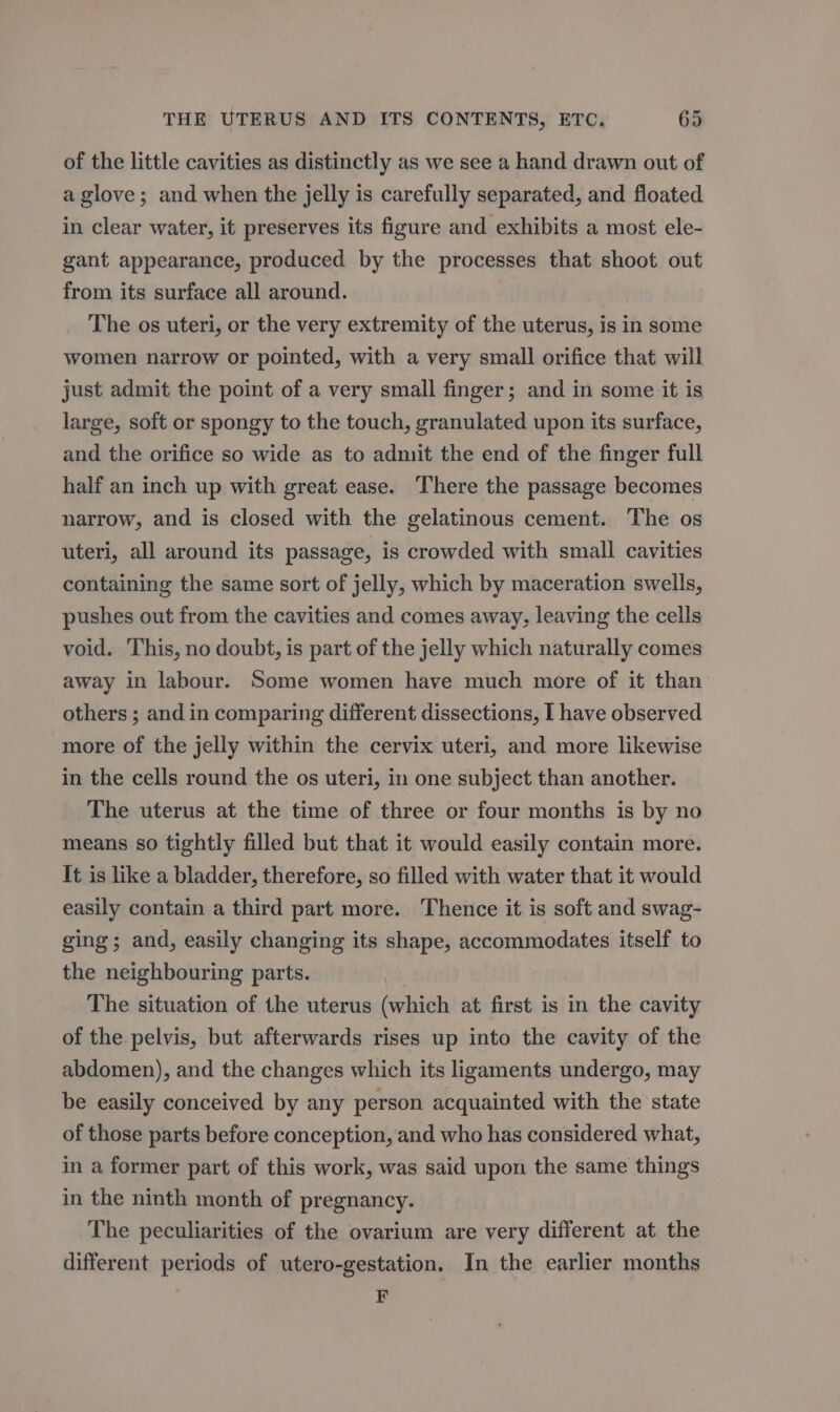 of the little cavities as distinctly as we see a hand drawn out of a glove; and when the jelly is carefully separated, and floated in clear water, it preserves its figure and exhibits a most ele- gant appearance, produced by the processes that shoot out from its surface all around. The os uteri, or the very extremity of the uterus, is in some women narrow or pointed, with a very small orifice that will just admit the point of a very small finger; and in some it is large, soft or spongy to the touch, granulated upon its surface, and the orifice so wide as to admit the end of the finger full half an inch up with great ease. There the passage becomes narrow, and is closed with the gelatinous cement. The os uteri, all around its passage, is crowded with small cavities containing the same sort of jelly, which by maceration swells, pushes out from the cavities and comes away, leaving the cells void. This, no doubt, is part of the jelly which naturally comes away in labour. Some women have much more of it than others ; and in comparing different dissections, I have observed more of the jelly within the cervix uteri, and more likewise in the cells round the os uteri, in one subject than another. The uterus at the time of three or four months is by no means so tightly filled but that it would easily contain more. It is like a bladder, therefore, so filled with water that it would easily contain a third part more. Thence it is soft and swag- ging; and, easily changing its shape, accommodates itself to the neighbouring parts. . The situation of the uterus (which at first is in the cavity of the pelvis, but afterwards rises up into the cavity of the abdomen), and the changes which its ligaments undergo, may be easily conceived by any person acquainted with the state of those parts before conception, and who has considered what, in a former part of this work, was said upon the same things in the ninth month of pregnancy. The peculiarities of the ovarium are very different at the different periods of utero-gestation. In the earlier months F