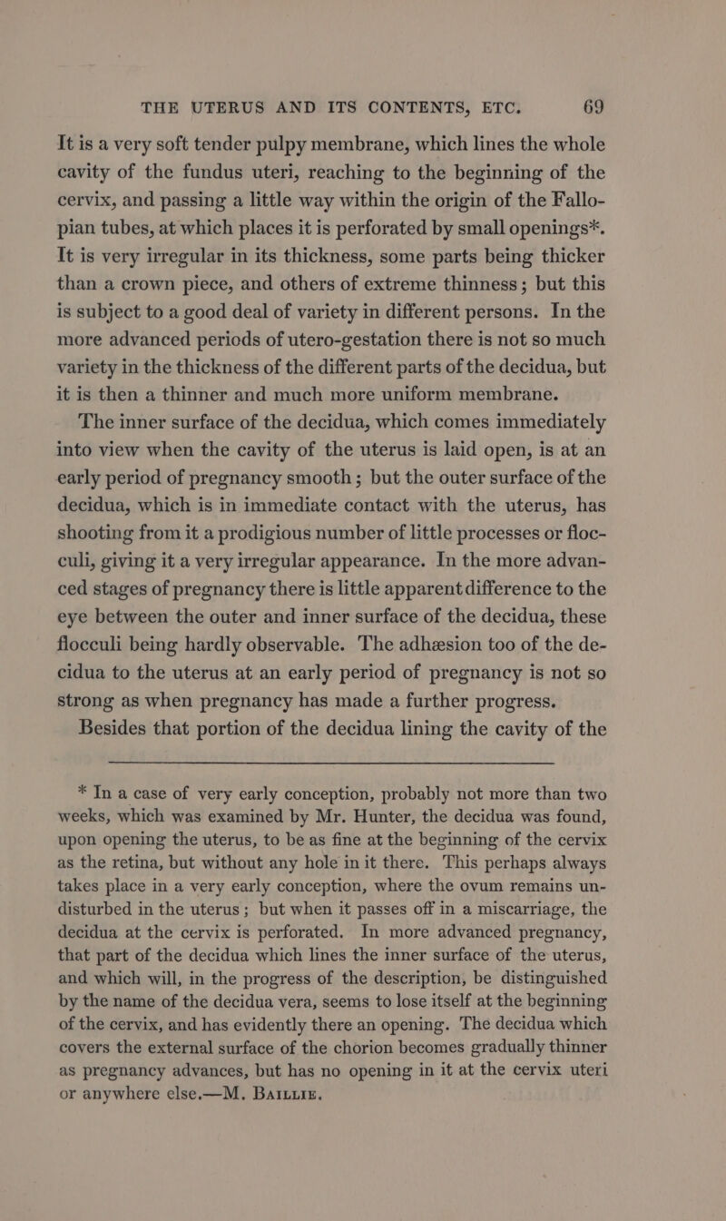 It is a very soft tender pulpy membrane, which lines the whole cavity of the fundus uteri, reaching to the beginning of the cervix, and passing a little way within the origin of the Fallo- pian tubes, at which places it is perforated by small openings*. It is very irregular in its thickness, some parts being thicker than a crown piece, and others of extreme thinness; but this is subject to a good deal of variety in different persons. In the more advanced periods of utero-gestation there is not so much variety in the thickness of the different parts of the decidua, but it is then a thinner and much more uniform membrane. The inner surface of the decidua, which comes immediately into view when the cavity of the uterus is laid open, is at an early period of pregnancy smooth; but the outer surface of the decidua, which is in immediate contact with the uterus, has shooting from it a prodigious number of little processes or floc- culi, giving it a very irregular appearance. In the more advan- ced stages of pregnancy there is little apparent difference to the eye between the outer and inner surface of the decidua, these flocculi being hardly observable. The adhesion too of the de- cidua to the uterus at an early period of pregnancy is not so strong as when pregnancy has made a further progress. Besides that portion of the decidua lining the cavity of the * Tn a case of very early conception, probably not more than two weeks, which was examined by Mr. Hunter, the decidua was found, upon opening the uterus, to be as fine at the beginning of the cervix as the retina, but without any hole in it there. This perhaps always takes place in a very early conception, where the ovum remains un- disturbed in the uterus; but when it passes off in a miscarriage, the decidua at the cervix is perforated. In more advanced pregnancy, that part of the decidua which lines the inner surface of the uterus, and which will, in the progress of the description, be distinguished by the name of the decidua vera, seems to lose itself at the beginning of the cervix, and has evidently there an opening. The decidua which covers the external surface of the chorion becomes gradually thinner as pregnancy advances, but has no opening in it at the cervix uteri or anywhere else.—M. Batuuiz.