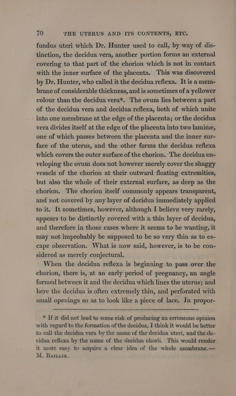 fundus uteri which Dr. Hunter used to call, by way of dis- tinction, the decidua vera, another portion forms an external covering to that part of the chorion which is not in contact with the inner surface of the placenta. This was discovered by Dr. Hunter, who called it the decidua reflexa. It is a mem- brane of considerable thickness, and is sometimes of a yellower colour than the decidua vera*. The ovum lies between a part of the decidua vera and decidua reflexa, both of which unite into one membrane at the edge of the placenta; or the decidua vera divides itself at the edge of the placenta into two lamine, one of which passes between the placenta and the inner sur- face of the uterus, and the other forms the decidua reflexa which covers the outer surface of the chorion. The decidua en- veloping the ovum does not however merely cover the shaggy vessels of the chorion at their outward floating extremities, but also the whole of their external surface, as deep as the chorion. The chorion itself commonly appears transparent, and not covered by any layer of decidua immediately applied to it. It sometimes, however, although I believe very rarely, appears to be distinctly covered with a thin layer of decidua, and therefore in those cases where it seems to be wanting, it may not improbably be supposed to be so very thin as to es- cape observation. What is now said, however, is to be con- sidered as merely conjectural. When the decidua reflexa is beginning to pass over the chorion, there is, at an early period of pregnancy, an angle formed between it and the decidua which lines the uterus; and. here the decidua is often extremely thin, and perforated with small openings so as to look like a piece of lace. In propor- * If it did not lead to some risk of producing an erroneous opinion with regard to the formation of the decidua, I think it would be better to call the decidua vera by the name of the decidua uteri, and the de- cidua reflexa by the name of the decidua chorii. This would render it more easy to acquire a clear idea of the whole membrane.— M. Baiurs,.
