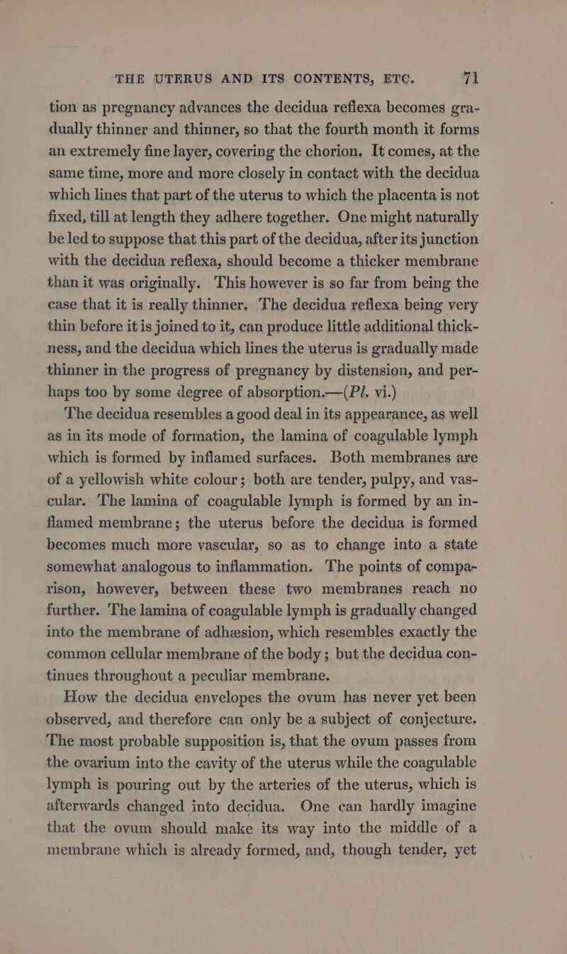 tion as pregnancy advances the decidua reflexa becomes gra- dually thinner and thinner, so that the fourth month it forms an extremely fine layer, covering the chorion. It comes, at the same time, more and more closely in contact with the decidua which lines that part of the uterus to which the placenta is not fixed, till at length they adhere together. One might naturally be led to suppose that this part of the decidua, after its junction with the decidua refiexa, should become a thicker membrane than it was originally. This however is so far from being the case that it is really thinner. The decidua reflexa being very thin before it is joined to it, can produce little additional thick- ness, and the decidua which lines the uterus is gradually made thinner in the progress of pregnancy by distension, and per- haps too by some degree of absorption.—(PI. vi.) The decidua resembles a good deal in its appearance, as well as in its mode of formation, the lamina of coagulable lymph which is formed by inflamed surfaces. Both membranes are of a yellowish white colour; both are tender, pulpy, and vas- cular. ‘The lamina of coagulable lymph is formed by an in- flamed membrane; the uterus before the decidua is formed becomes much more vascular, so as to change into a state somewhat analogous to inflammation. The points of compa- rison, however, between these two membranes reach no further. The lamina of coagulable lymph is gradually changed into the membrane of adhesion, which resembles exactly the common cellular membrane of the body ; but the decidua con- tinues throughout a peculiar membrane. How the decidua envelopes the ovum has never yet been observed, and therefore can only be a subject of conjecture. The most probable supposition is, that the ovum passes from the ovarium into the cavity of the uterus while the coagulable lymph is pouring out by the arteries of the uterus, which is afterwards changed into decidua. One can hardly imagine that the ovum should make its way into the middle of a membrane which is already formed, and, though tender, yet