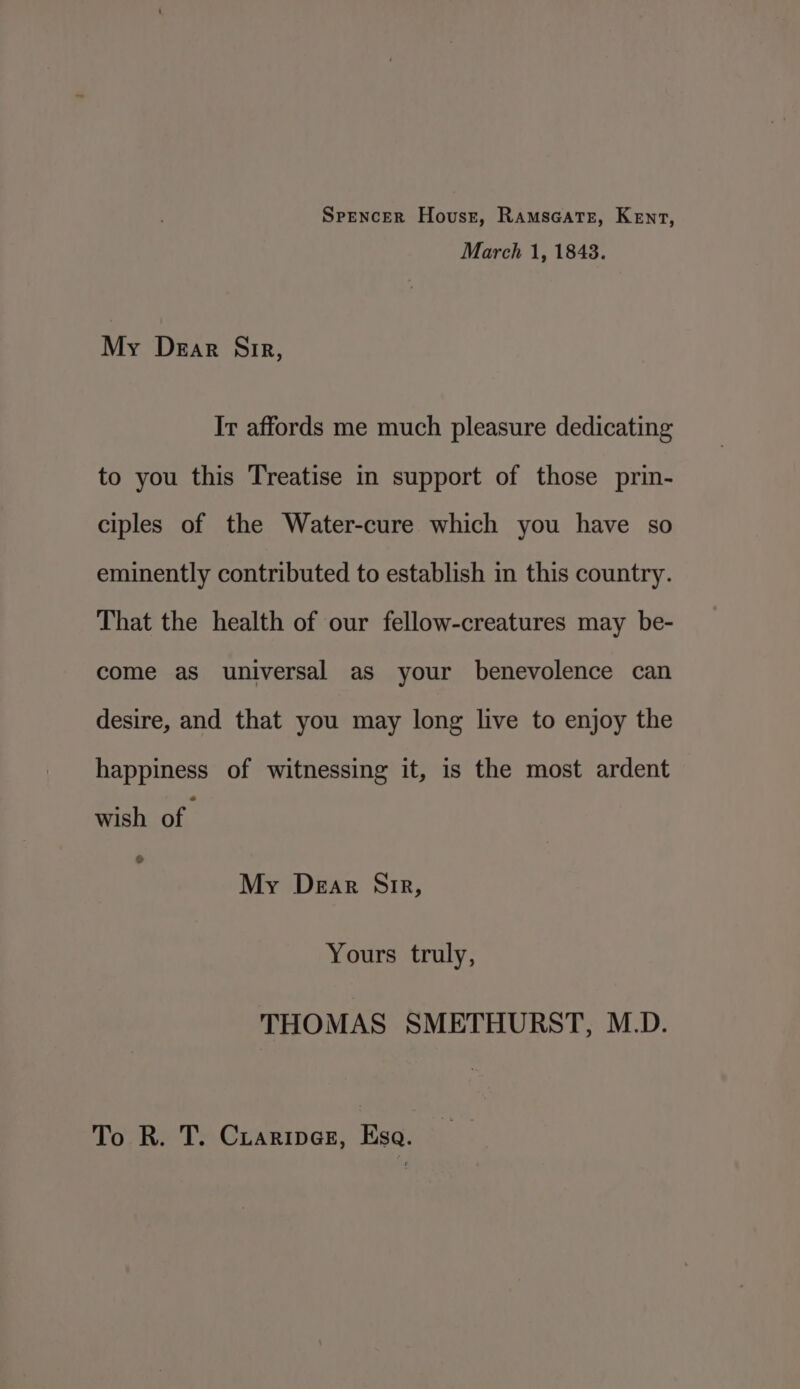 Spencer Hovusst, Ramscatez, Kent, March 1, 1848. My Dear Sir, It affords me much pleasure dedicating to you this Treatise in support of those prin- ciples of the Water-cure which you have so eminently contributed to establish in this country. That the health of our fellow-creatures may be- come as universal as your benevolence can desire, and that you may long live to enjoy the happiness of witnessing it, is the most ardent wish of. G My Dear Sir, Yours truly, THOMAS SMETHURST, M.D. To R. T. Cuaripnes, Esa.