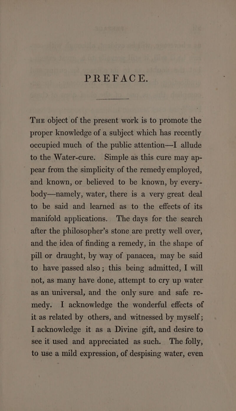 PREFACE. Tue object of the present work is to promote the proper knowledge of a subject which has recently occupied much of the public attention—I allude to the Water-cure. Simple as this cure may ap- pear from the simplicity of the remedy employed, and known, or believed to be known, by every- body—namely, water, there is a very great deal to be said and learned as to the effects of its manifold applications. The days for the search after the philosopher’s stone are pretty well over, and the idea of finding a remedy, in the shape of pill or draught, by way of panacea, may be said to have passed also; this being admitted, I will not, as many have done, attempt to cry up water as an universal, and the only sure and safe re- medy. I acknowledge the wonderful effects of it as related by others, and witnessed by myself ; I acknowledge it as a Divine gift, and desire to see it used and appreciated as such. The folly, to use a mild expression, of despising water, even