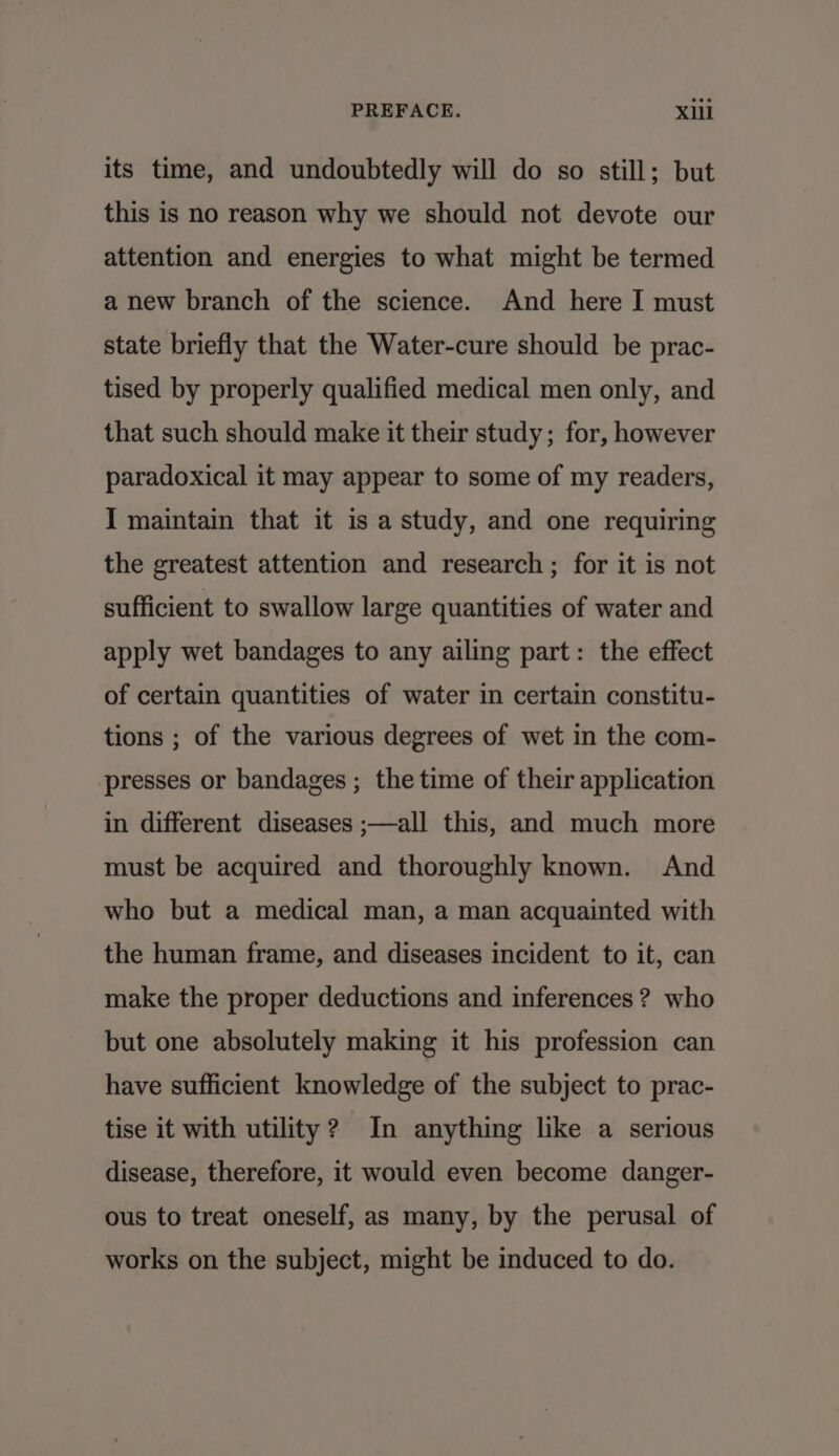 its time, and undoubtedly will do so still; but this is no reason why we should not devote our attention and energies to what might be termed a new branch of the science. And here I must state briefly that the Water-cure should be prac- tised by properly qualified medical men only, and that such should make it their study; for, however paradoxical it may appear to some of my readers, I maintain that it is a study, and one requiring the greatest attention and research ; for it is not sufficient to swallow large quantities of water and apply wet bandages to any ailing part: the effect of certain quantities of water in certain constitu- tions ; of the various degrees of wet in the com- presses or bandages ; the time of their application in different diseases ;—all this, and much more must be acquired and thoroughly known. And who but a medical man, a man acquainted with the human frame, and diseases incident to it, can make the proper deductions and inferences ? who but one absolutely making it his profession can have sufficient knowledge of the subject to prac- tise it with utility? In anything like a serious disease, therefore, it would even become danger- ous to treat oneself, as many, by the perusal of works on the subject, might be induced to do.