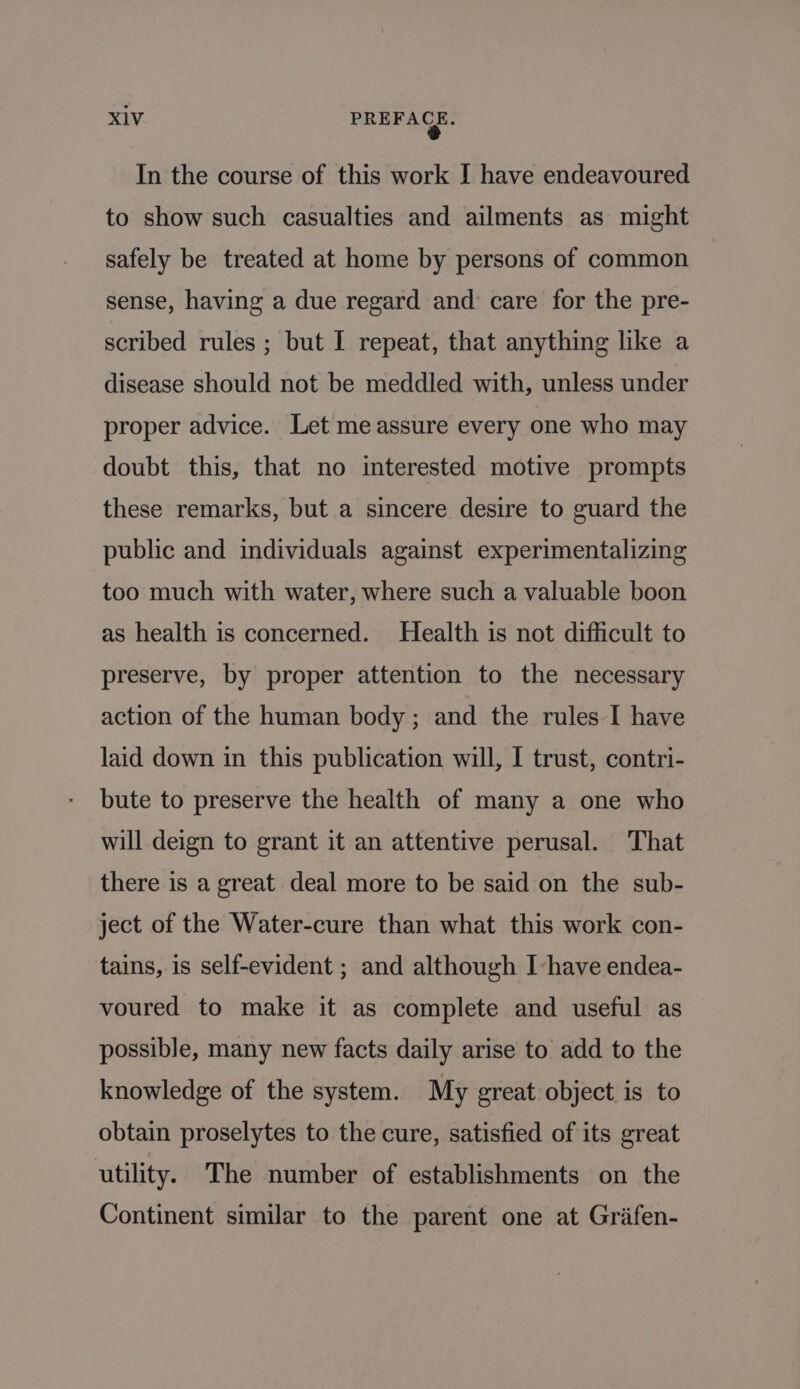In the course of this work I have endeavoured to show such casualties and ailments as might safely be treated at home by persons of common sense, having a due regard and care for the pre- scribed rules ; but I repeat, that anything like a disease should not be meddled with, unless under proper advice. Let me assure every one who may doubt this, that no interested motive prompts these remarks, but a sincere desire to guard the public and individuals against experimentalizing too much with water, where such a valuable boon as health is concerned. Health is not difficult to preserve, by proper attention to the necessary action of the human body; and the rules I have laid down in this publication will, I trust, contri- bute to preserve the health of many a one who will deign to grant it an attentive perusal. That there is a great deal more to be said on the sub- ject of the Water-cure than what this work con- tains, is self-evident ; and although I have endea- voured to make it as complete and useful as possible, many new facts daily arise to add to the knowledge of the system. My great object is to obtain proselytes to the cure, satisfied of its great utility. The number of establishments on the Continent similar to the parent one at Grafen-