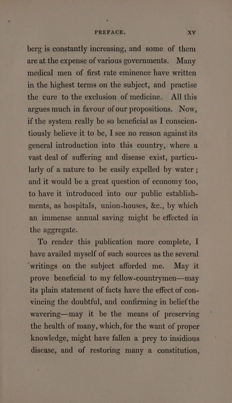 berg is constantly increasing, and some of them are at the expense of various governments. Many medical men of first rate eminence have written in the highest terms on the subject, and practise the cure to the exclusion of medicine. All this argues much in favour of our propositions. Now, if the system really be so beneficial as I conscien- tiously believe it to be, I see no reason against its general introduction into this country, where a vast deal of suffering and disease exist, particu- larly of a nature to be easily expelled by water ; and it would be a great question of economy too, to have it introduced into our public establish- ments, as hospitals, union-houses, &amp;c., by which an immense annual saving might be effected in the aggregate. To render this publication more complete, I have availed myself of such sources as the several ‘writings on the subject afforded me. May it prove beneficial to my fellow-countrymen—may its plain statement of facts have the effect of con- vincing the doubtful, and confirming in belief the wavering—may it be the means of preserving the health of many, which, for the want of proper knowledge, might have fallen a prey to insidious disease, and of restoring many a constitution,