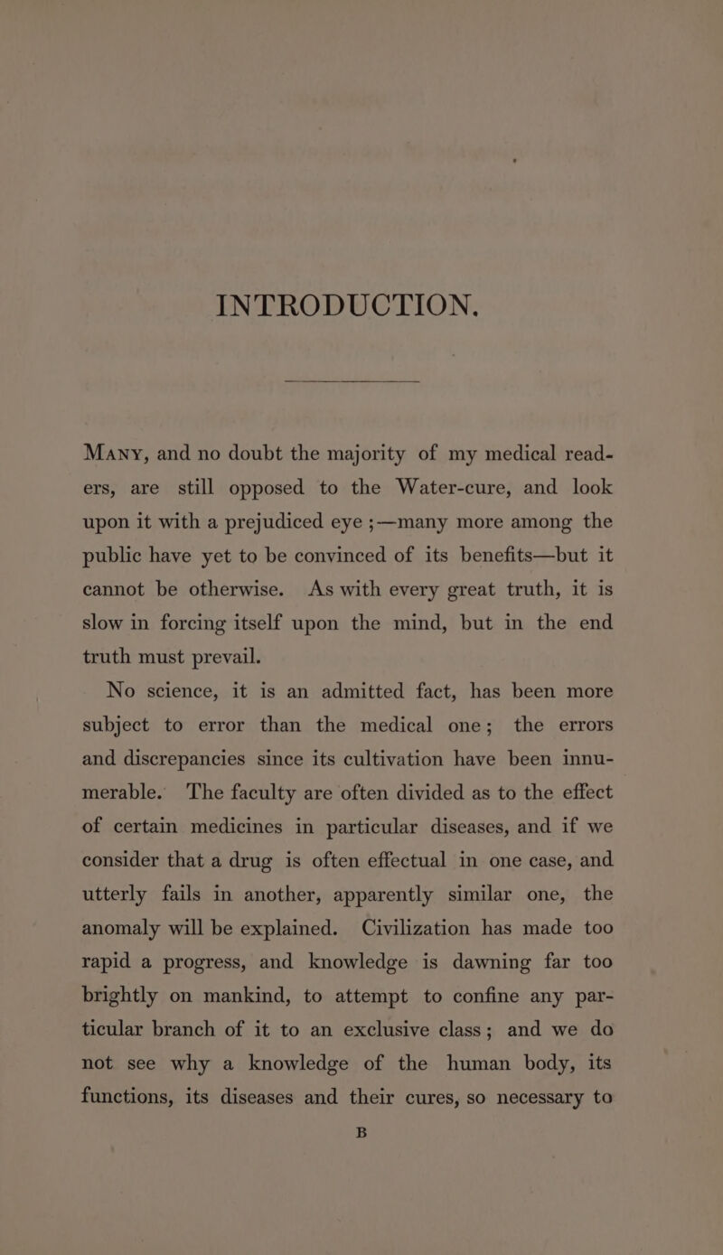 INTRODUCTION. Many, and no doubt the majority of my medical read- ers, are still opposed to the Water-cure, and look upon it with a prejudiced eye ;—many more among the public have yet to be convinced of its benefits—but it cannot be otherwise. As with every great truth, it is slow in forcing itself upon the mind, but in the end truth must prevail. No science, it is an admitted fact, has been more subject to error than the medical one; the errors and discrepancies since its cultivation have been innu- merable. The faculty are often divided as to the effect of certain medicines in particular diseases, and if we consider that a drug is often effectual in one case, and utterly fails in another, apparently similar one, the anomaly will be explained. Civilization has made too rapid a progress, and knowledge is dawning far too brightly on mankind, to attempt to confine any par- ticular branch of it to an exclusive class; and we do not see why a knowledge of the human body, its functions, its diseases and their cures, so necessary to B