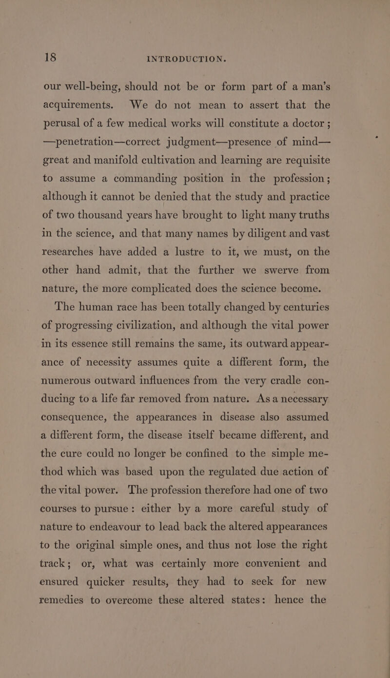 our well-being, should not be or form part of a man’s acquirements. We do not mean to assert that the perusal of a few medical works will constitute a doctor ; —penetration—correct judgment—presence of mind— great and manifold cultivation and learning are requisite to assume a commanding position in the profession ; although it cannot be denied that the study and practice of two thousand years have brought to light many truths in the science, and that many names by diligent and vast researches have added a lustre to it, we must, on the other hand admit, that the further we swerve from nature, the more complicated does the science become. The human race has been totally changed by centuries of progressing civilization, and although the vital power in its essence still remains the same, its outward appear- ance of necessity assumes quite a different form, the numerous outward influences from the very cradle con- ducing to a life far removed from nature. Asa necessary consequence, the appearances in disease also assumed a different form, the disease itself became different, and the cure could no longer be confined to the simple me- thod which was based upon the regulated due action of the vital power. The profession therefore had one of two courses to pursue: either by a more careful study of nature to endeavour to lead back the altered appearances to the original simple ones, and thus not lose the right track; or, what was certainly more convenient and ensured quicker results, they had to seek for new remedies to overcome these altered states: hence the