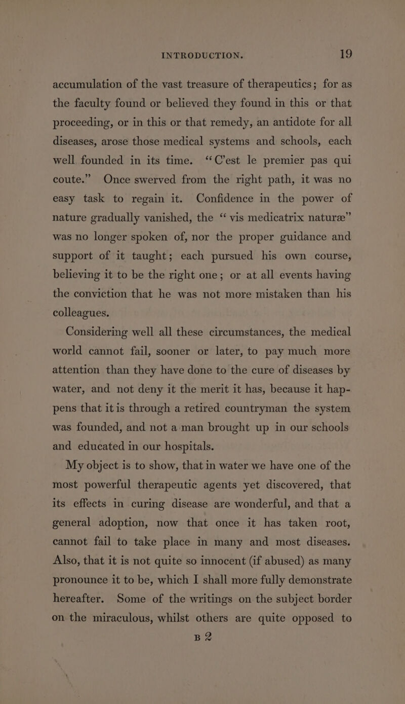 accumulation of the vast treasure of therapeutics; for as the faculty found or believed they found in this or that proceeding, or in this or that remedy, an antidote for all diseases, arose those medical systems and schools, each well founded in its time. ‘‘C’est le premier pas qui coute.” Once swerved from the right path, it was no easy task to regain it. Confidence in the power of nature gradually vanished, the “ vis medicatrix nature” was no longer spoken of, nor the proper guidance and support of it taught; each pursued his own course, believing it to be the right one; or at all events having the conviction that he was not more mistaken than his colleagues. Considering well all these circumstances, the medical world cannot fail, sooner or later, to pay much more attention than they have done to the cure of diseases by water, and not deny it the merit it has, because it hap- pens that itis through a retired countryman the system was founded, and not aman brought up in our schools and educated in our hospitals. My object is to show, that in water we have one of the most powerful therapeutic agents yet discovered, that its effects in curing disease are wonderful, and that a general adoption, now that once it has taken root, cannot fail to take place in many and most diseases. Also, that it is not quite so innocent (if abused) as many pronounce it to be, which I shall more fully demonstrate hereafter. Some of the writings on the subject border on the miraculous, whilst others are quite opposed to B2