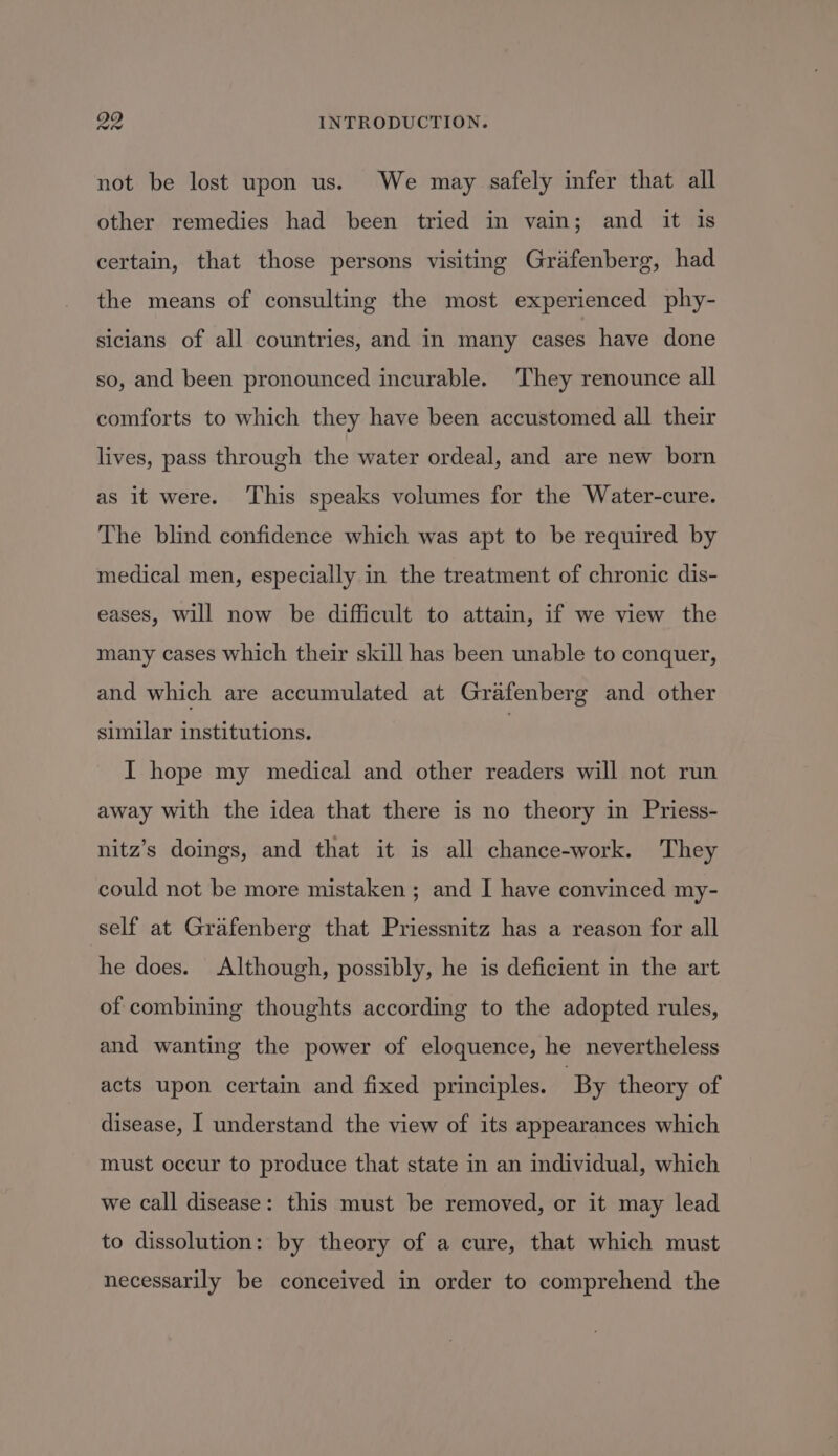 not be lost upon us. We may safely infer that all other remedies had been tried in vain; and it is certain, that those persons visiting Grafenberg, had the means of consulting the most experienced phy- sicians of all countries, and in many cases have done so, and been pronounced incurable. They renounce all comforts to which they have been accustomed all their lives, pass through the water ordeal, and are new born as it were. ‘This speaks volumes for the Water-cure. The blind confidence which was apt to be required by medical men, especially in the treatment of chronic dis- eases, will now be difficult to attain, if we view the many cases which their skill has been unable to conquer, and which are accumulated at Grafenberg and other similar institutions. } I hope my medical and other readers will not run away with the idea that there is no theory in Priess- nitz’s doings, and that it is all chance-work. They could not be more mistaken ; and I have convinced my- self at Grafenberg that Priessnitz has a reason for all he does. Although, possibly, he is deficient in the art of combining thoughts according to the adopted rules, and wanting the power of eloquence, he nevertheless acts upon certain and fixed principles. By theory of disease, I understand the view of its appearances which must occur to produce that state in an individual, which we call disease: this must be removed, or it may lead to dissolution: by theory of a cure, that which must necessarily be conceived in order to comprehend the