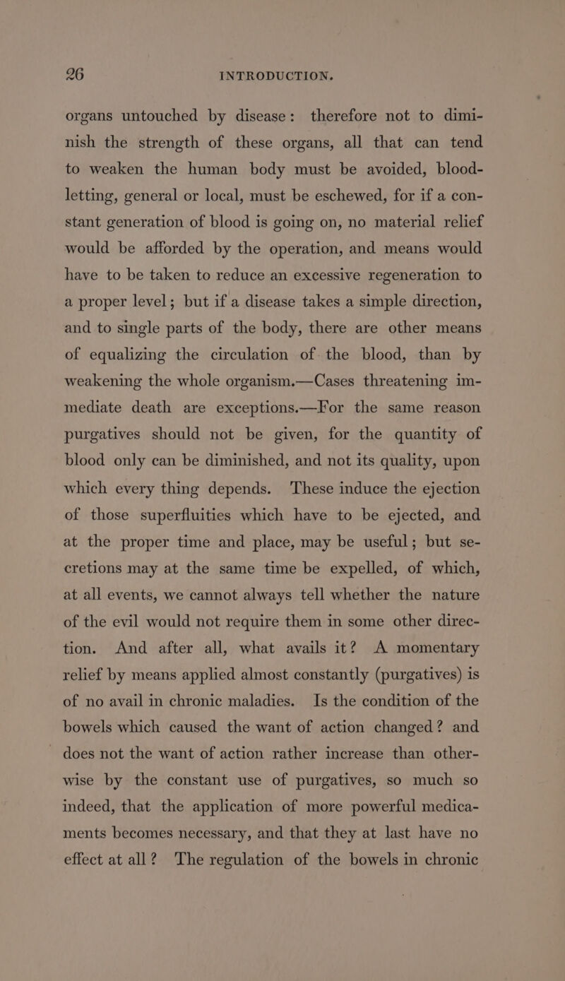 organs untouched by disease: therefore not to dimi- nish the strength of these organs, all that can tend to weaken the human body must be avoided, blood- letting, general or local, must be eschewed, for if a con- stant generation of blood is going on, no material relief would be afforded by the operation, and means would have to be taken to reduce an excessive regeneration to a proper level; but if a disease takes a simple direction, and to single parts of the body, there are other means of equalizing the circulation of. the blood, than by weakening the whole organism.—Cases threatening im- mediate death are exceptions.—fFor the same reason purgatives should not be given, for the quantity of blood only can be diminished, and not its quality, upon which every thing depends. These induce the ejection of those superfluities which have to be ejected, and at the proper time and place, may be useful; but se- cretions may at the same time be expelled, of which, at all events, we cannot always tell whether the nature of the evil would not require them in some other direc- tion. And after all, what avails it? A momentary relief by means applied almost constantly (purgatives) is of no avail in chronic maladies. Is the condition of the bowels which caused the want of action changed? and - does not the want of action rather increase than other- wise by the constant use of purgatives, so much so indeed, that the application of more powerful medica- ments becomes necessary, and that they at last have no effect at all? The regulation of the bowels in chronic