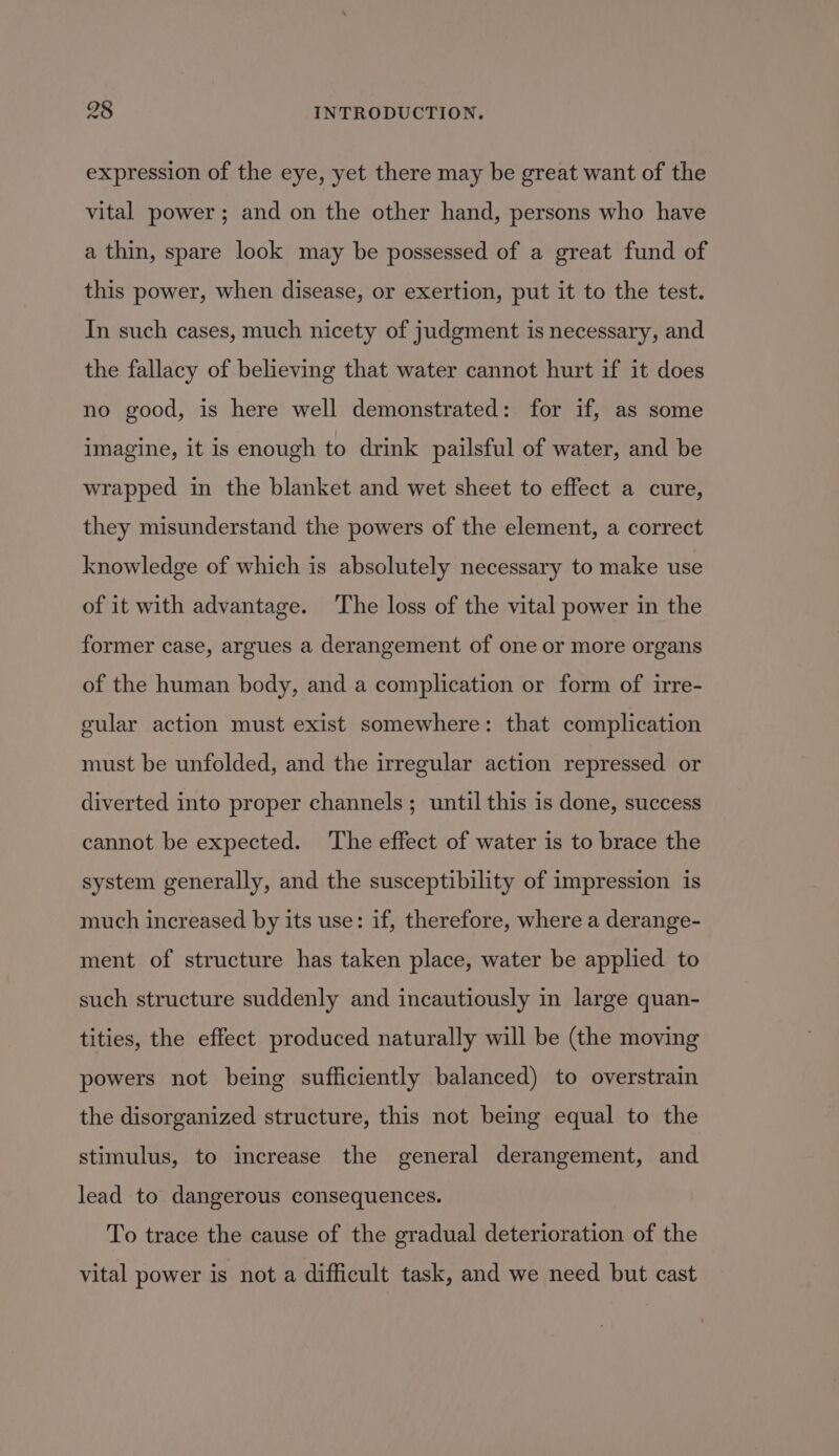 expression of the eye, yet there may be great want of the vital power; and on the other hand, persons who have a thin, spare look may be possessed of a great fund of this power, when disease, or exertion, put it to the test. In such cases, much nicety of judgment is necessary, and the fallacy of believing that water cannot hurt if it does no good, is here well demonstrated: for if, as some imagine, it is enough to drink pailsful of water, and be wrapped in the blanket and wet sheet to effect a cure, they misunderstand the powers of the element, a correct knowledge of which is absolutely necessary to make use of it with advantage. ‘The loss of the vital power in the former case, argues a derangement of one or more organs of the human body, and a complication or form of irre- gular action must exist somewhere: that complication must be unfolded, and the irregular action repressed or diverted into proper channels; until this is done, success cannot be expected. The effect of water is to brace the system generally, and the susceptibility of impression is much increased by its use: if, therefore, where a derange- ment of structure has taken place, water be applied to such structure suddenly and incautiously in large quan- tities, the effect produced naturally will be (the moving powers not being sufficiently balanced) to overstrain the disorganized structure, this not being equal to the stimulus, to increase the general derangement, and lead to dangerous consequences. To trace the cause of the gradual deterioration of the vital power is not a difficult task, and we need but cast