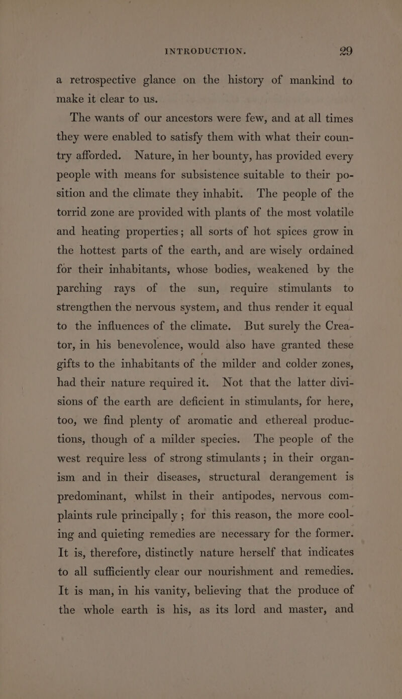 a retrospective glance on the history of mankind to make it clear to us. The wants of our ancestors were few, and at all times they were enabled to satisfy them with what their coun- try afforded. Nature, in her bounty, has provided every people with means for subsistence suitable to their po- sition and the climate they inhabit. The people of the torrid zone are provided with plants of the most volatile and heating properties; all sorts of hot spices grow in the hottest parts of the earth, and are wisely ordained for their inhabitants, whose bodies, weakened by the parching rays of the sun, require stimulants to strengthen the nervous system, and thus render it equal to the influences of the climate. But surely the Crea- tor, in his benevolence, would also have granted these gifts to the inhabitants of the milder and colder zones, had their nature required it. Not that the latter divi- sions of the earth are deficient in stimulants, for here, too, we find plenty of aromatic and ethereal produc- tions, though of a milder species. The people of the west require less of strong stimulants ; in their organ- ism and in their diseases, structural derangement is predominant, whilst in their antipodes, nervous com- plaints rule principally ; for this reason, the more cool- ing and quieting remedies are necessary for the former. It is, therefore, distinctly nature herself that indicates to all sufficiently clear our nourishment and remedies. It is man, in his vanity, believing that the produce of the whole earth is his, as its lord and master, and
