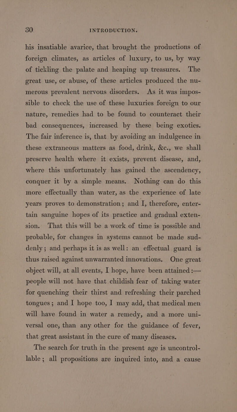 his insatiable avarice, that brought the productions of foreign climates, as articles of luxury, to us, by way of tickling the palate and heaping up treasures. The great use, or abuse, of these articles produced the nu- merous prevalent nervous disorders. As it was impos- sible to check the use of these luxuries foreign to our nature, remedies had to be found to counteract their bad consequences, increased by these being exotics. The fair inference is, that by avoiding an indulgence in these extraneous matters as food, drink, &amp;c., we shall preserve health where it exists, prevent disease, and, where this unfortunately has gained the ascendency, conquer it by a simple means. Nothing can do this more effectually than water, as the experience of late years proves to demonstration; and Ls therefore, enter- tain sanguine hopes of its practice and gradual exten- sion. ‘That this will be a work of time is possible and probable, for changes in systems cannot be made sud- denly ; and perhaps it is as well: an effectual guard is thus raised against unwarranted innovations. One great object will, at all events, I hope, have been attained :— people will not have that childish fear of taking water for quenching their thirst and refreshing their parched tongues ; and I hope too, I may add, that medical men will have found in water a remedy, and a more uni- versal one, than any other for the guidance of fever, that great assistant in the cure of many diseases. The search for truth in the present age is uncontrol- lable ; all propositions are inquired into, and a cause