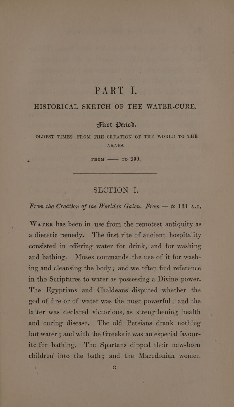 PART. I. HISTORICAL SKETCH OF THE WATER-CURE. first Periov. OLDEST TIMES—FROM THE CREATION OF THE WORLD TO THE ARABS. FROM to 900. SECTION I. From the Creation of the Worldto Galen. From — to 1381 a.c. Water has been in use from the remotest antiquity as a dietetic remedy. ‘The first rite of ancient hospitality consisted in offering water for drink, and for washing and bathing. Moses commands the use of it for wash- ing and cleansing the body; and we often find reference in the Scriptures to water as possessing a Divine power. The Egyptians and Chaldeans disputed whether the god of fire or of water was the most powerful; and the latter was declared victorious, as strengthening health and curing disease. The old Persians drank nothing but water ; and with the Greeks it was an especial favour- ite for bathing, The Spartans dipped their new-born children’ into the bath; and the Macedonian women C