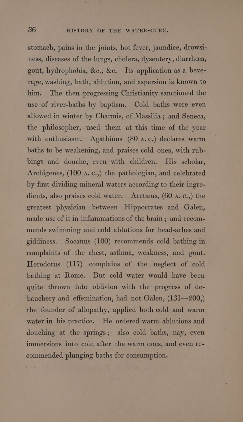 stomach, pains in the joints, hot fever, jaundice, drowsi- ness, diseases of the lungs, cholera, dysentery, diarrhoea, gout, hydrophobia, &amp;c., &amp;c. Its application as a beve- rage, washing, bath, ablution, and aspersion is known to him. The then progressing Christianity sanctioned the use of river-baths by baptism. Cold baths were even allowed in winter by Charmis, of Massilia ; and Seneca, the philosopher, used them at this time of the year with enthusiasm. Agathinus (80 a.c.) declares warm baths to be weakening, and praises cold ones, with rub- bings and douche, even with children. His scholar, Archigenes, (100 a.c.,) the pathologian, and celebrated by first dividing mineral waters according to their ingre- dients, also praises cold water. _ Arctzeus, (60 a..c.,) the greatest physician between Hippocrates and Galen, made use of it in inflammations of the brain; and recom- mends swimming and cold ablutions for head-aches and - giddiness. Socanus (100) recommends cold bathing in complaints of the chest, asthma, weakness, and gout. Herodotus (117) complains of the neglect of cold bathing at Rome. But cold water would have been quite thrown into oblivion with the progress of de- bauchery and effemination, had not Galen, (131—200,) the founder of allopathy, applied both cold and warm water in his practice. He ordered warm ablutions and douching at the springs;—also cold baths, nay, even immersions into cold after the warm ones, and even re- commended plunging baths for consumption.