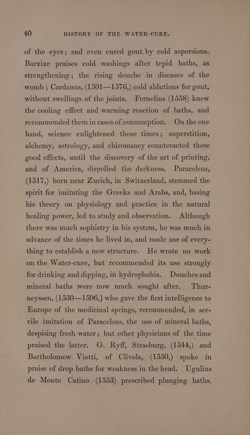 of the eyes; and even cured gout. by cold aspersions. Barzize praises cold washings after tepid baths, as strengthening; the rising douche in diseases of the womb ; Cardanus, (1501—1576,) cold ablutions for gout, without swellings of the joints. Ternelius (1558) knew the cooling effect and warming reaction of baths, and recommended them in cases of consumption. On the one hand, science enlightened those times; superstition, alchemy, astrology, and chiromancy counteracted these good effects, until the discovery of the art of printing, and of America, dispelled the darkness. Paracelsus, (1517,) born near Zurich, in Switzerland, stemmed the spirit for imitating the Greeks and Arabs, and, basing his theory on physiology and practice in the natural healing power, led to study and observation. Although there was much sophistry in his system, he was much in advance of the times he lived in, and made use of every- thing to establish a new structure. He wrote no work on the Water-cure, but recommended its use strongly for drinking and dipping, in hydrophobia. Douches and mineral baths were now much sought after. Thur- neyssen, (1530—1596,) who gave the first intelligence to Europe of the medicinal springs, recommended, in ser- vile imitation of Paracelsus, the use of mineral baths, despising fresh water; but other physicians of the time praised the latter. G. Ryff, Strasburg, (1544,) and Bartholomew Viotti, of Clivola, (1550,) spoke in praise of drop baths for weakness in the head. Ugulius de Monte Catino (15538) prescribed plunging baths.