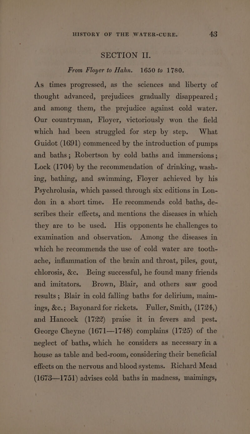 SECTION II. From Floyer to Hahn. 1650 to 1780. As times progressed, as the sciences and liberty of thought advanced, prejudices gradually disappeared ; and among them, the prejudice against cold water. Our countryman, Floyer, victoriously won the field which had been struggled for step by step. What Guidot (1691) commenced by the introduction of pumps and baths; Robertson by cold baths and immersions; Lock (1704) by the recommendation of drinking, wash- ing, bathing, and swimming, Floyer achieved by his Psychrolusia, which passed through six editions in Lon- don in a short time. He recommends cold baths, de- scribes their effects, and mentions the diseases in which they are to be used. His opponents he challenges to examination and observation. Among the diseases in which he recommends the use of cold water are tooth- ache, inflammation of the brain and throat, piles, gout, chlorosis, &amp;c. Being successful, he found many friends and imitators. Brown, Blair, and others saw good results; Blair in cold falling baths for delirium, maim- ings, &amp;c.; Bayonard for rickets. Fuller, Smith, (1724,) and Hancock (1722) praise it in fevers and pest. George Cheyne (1671—1748) complains (1725) of the neglect of baths, which he considers as necessary in a house as table and bed-room, considering their beneficial effects on the nervous and blood systems. Richard Mead (1673—1751) advises cold baths in madness, maimings,