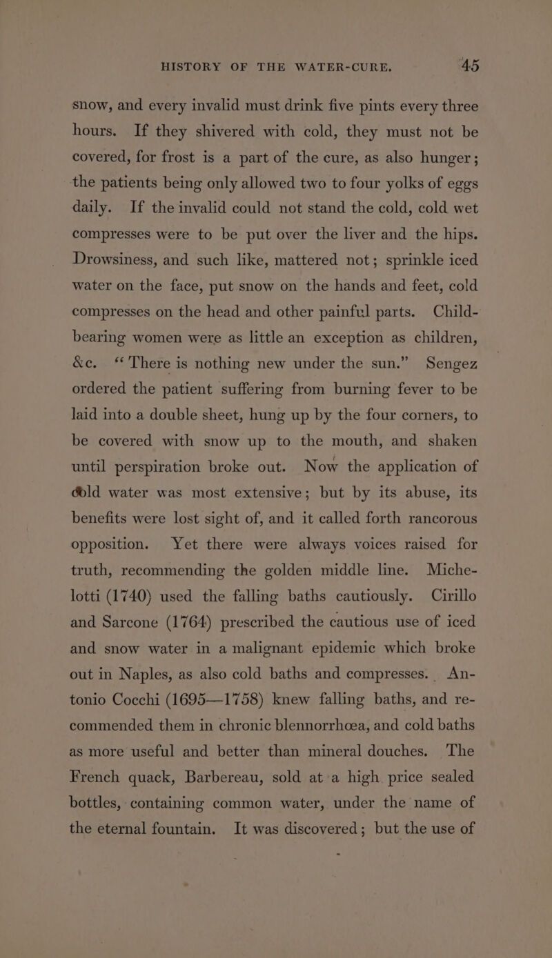 snow, and every invalid must drink five pints every three hours. If they shivered with cold, they must not be covered, for frost is a part of the cure, as also hunger; the patients being only allowed two to four yolks of eggs daily. If the invalid could not stand the cold, cold wet compresses were to be put over the liver and the hips. Drowsiness, and such like, mattered not; sprinkle iced water on the face, put snow on the hands and feet, cold compresses on the head and other painful parts. Child- bearing women were as little an exception as children, &amp;c. ‘There is nothing new under the sun.” Sengez ordered the patient suffering from burning fever to be laid into a double sheet, hung up by the four corners, to be covered with snow up to the mouth, and shaken until perspiration broke out. Now the application of dold water was most extensive; but by its abuse, its benefits were lost sight of, and it called forth rancorous opposition. Yet there were always voices raised for truth, recommending the golden middle line. Miche- lotti (1740) used the falling baths cautiously. Cirillo and Sarcone (1764) prescribed the cautious use of iced and snow water in a malignant epidemic which broke out in Naples, as also cold baths and compresses. An- tonio Cocchi (1695—1758) knew falling baths, and re- commended them in chronic blennorrhoea, and cold baths as more useful and better than mineral douches. ‘The French quack, Barbereau, sold at a high price sealed bottles, containing common water, under the name of the eternal fountain. It was discovered; but the use of