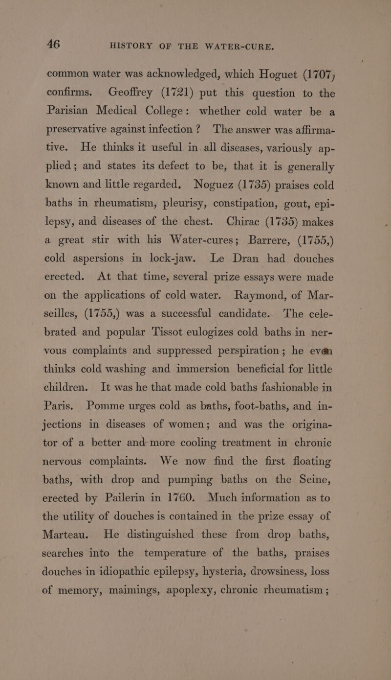 common water was acknowledged, which Hoguet (1707, confirms. Geoffrey (1721) put this question to the Parisian Medical College: whether cold water be a preservative against infection? The answer was affirma- tive. He thinks it useful in. all diseases, variously ap- plied; and states its defect to be, that it is generally known and little regarded. Noguez (1735) praises cold baths in rheumatism, pleurisy, constipation, gout, epi- lepsy, and diseases of the chest. Chirac (1735) makes a great stir with his Water-cures; Barrere, (1755,) cold aspersions im lock-jaw. Le Dran had douches erected. At that time, several prize essays were made on the applications of cold water. Raymond, of Mar- seilles, (1755,) was a successful candidate. The cele- brated and popular Tissot eulogizes cold baths in ner- vous complaints and suppressed perspiration; he evén thinks cold washing and immersion beneficial for little children. It was he that made cold baths fashionable in Paris. Pomme urges cold as baths, foot-baths, and in- jections in diseases of women; and was the origina- tor of a better and more cooling treatment in chronic nervous complaints. We now find the first floating baths, with drop and pumping baths on the Seine, erected by Pailerin in 1760. Much information as to the utility of douches is contained in the prize essay of Marteau. He distinguished these from drop baths, searches into the temperature of the baths, praises douches in idiopathic epilepsy, hysteria, drowsiness, loss of memory, maimings, apoplexy, chronic rheumatism ;