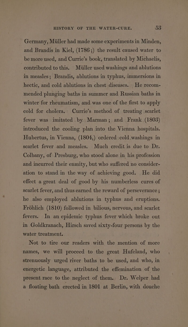 Germany, Miller had made some experiments in Minden, and Brandis in Kiel, (1786 ;) the result caused water to be more used, and Currie’s book, translated by Michaelis, contributed to this. Miller used washings and ablutions in measles; Brandis, ablutions in typhus, immersions in hectic, and cold ablutions in chest diseases. He recom- mended plunging baths in summer and Russian baths in winter for rheumatism, and was one of the first to apply cold for cholera. Currie’s method of treating scarlet fever was imitated by. Marman; and Frank (1803) introduced the cooling plan into the Vienna hospitals. Hubertus, in Vienna, (1804,) ordered :cold washings in scarlet fever and measles. Much credit is due to Dr. Colbany, of Presburg, who stood alone in his profession and incurred their enmity, but who suffered no consider- ation to stand in the way of achieving good. He did effect a great deal of good by his numberless cures of scarlet fever, and thus earned the reward of perseverance ; he also employed ablutions in typhus and eruptions. Frohlich (1810) followed in bilious, nervous, and scarlet fevers. In an epidemic typhus fever which broke out in Goldkranach, Hirsch saved sixty-four persons by the water treatment. Not to tire our readers with the mention of more names, we will proceed to the great Hufeland, who strenuously urged river baths to be used, and who, in energetic language, attributed the effemination of the present race to the neglect of them.. Dr. Welper had a floating bath erected in 1801 at Berlin, with douche