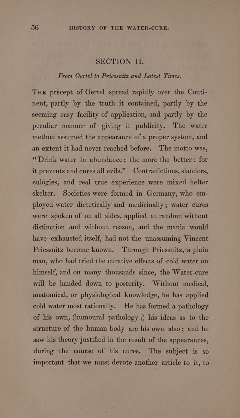 SECTION II. From Oertel to Priessnitz and Latest Times. Tue precept of Oertel spread rapidly over the Conti- nent, partly by the truth it contained, partly by the seeming easy facility of application, and partly by the peculiar manner of giving it publicity. The water method assumed the appearance of a proper system, and an extent it had never reached before. ‘The motto was, ** Drink water in abundance; the more the better: for it prevents and cures all evils.” Contradictions, slanders, eulogies, and real true experience were mixed helter skelter. Societies were formed in Germany, who em- ployed water dietetically and medicinally; water cures were spoken of on all sides, applied at random without distinction and without reason, and the mania would have exhausted itself, had not the unassuming Vincent Priessnitz become known. Through Priessnitz,:a plain man, who had tried the curative effects of -cold water on himself, and on many thousands since, the Water-cure will be handed down to posterity. Without medical, anatomical, or physiological knowledge, he has applied cold water most rationally. He has formed a pathology of his own, (humoural pathology ;) his ideas as to the structure of the human body are his own also; and he saw his theory justified in the result of the appearances, during the course of his cures. The subject is so important that we must devote another article to it, to