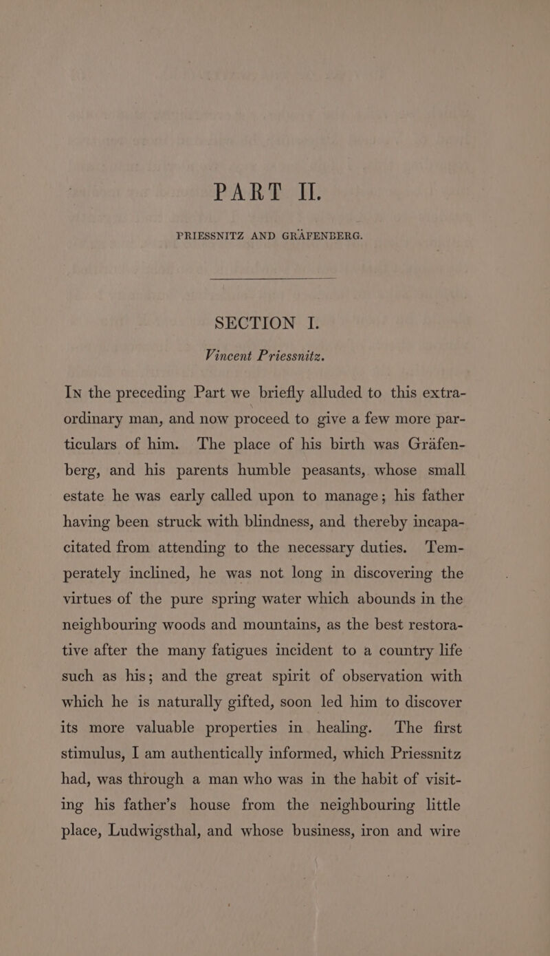 PAR Bos be PRIESSNITZ AND GRAFENBERG. SECTION I. Vincent Priessnitz. In the preceding Part we briefly alluded to this extra- ordinary man, and now proceed to give a few more par- ticulars of him. The place of his birth was Griifen- berg, and his parents humble peasants, whose small estate he was early called upon to manage; his father having been struck with blindness, and thereby incapa- citated from attending to the necessary duties. Tem- perately inclined, he was not long in discovering the virtues of the pure spring water which abounds in the neighbouring woods and mountains, as the best restora- tive after the many fatigues incident to a country life such as his; and the great spirit of observation with which he is naturally gifted, soon led him to discover its more valuable properties in healing. The first stimulus, I am authentically informed, which Priessnitz had, was through a man who was in the habit of visit- ing his father’s house from the neighbouring little place, Ludwigsthal, and whose business, iron and wire