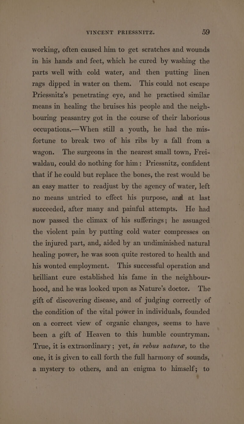 working, often caused him to get scratches and wounds in his hands and feet, which he cured by washing the parts well with cold water, and then putting linen rags dipped in water on them. This could not escape Priessnitz’s penetrating eye, and he practised similar means in healing the bruises his people and the neigh- bouring peasantry got in the course of their laborious occupations.— When still a youth, he had the mis- fortune to break two of his ribs by a fall from a wagon. ‘The surgeons in the nearest small town, Frei- waldau, could do nothing for him: Priessnitz, confident that if he could but replace the bones, the rest would be an easy matter to readjust by the agency of water, left no means untried to effect his purpose, and at last succeeded, after many and painful attempts. He had now passed the climax of his sufferings; he assuaged the violent pain by putting cold water compresses on. the injured part, and, aided by an undiminished natural healing power, he was soon quite restored to health and his wonted employment. ‘This successful operation and brilliant cure established his fame in the neighbour- hood, and he was looked upon as Nature’s doctor. The gift of discovering disease, and of judging correctly of the condition of the vital power in individuals, founded on a correct view of organic changes, seems to have been a gift of Heaven to this humble countryman. True, it is extraordinary; yet, in rebus nature, to the one, it is given to call forth the full harmony of sounds, a mystery to others, and an enigma to himself; to : 4