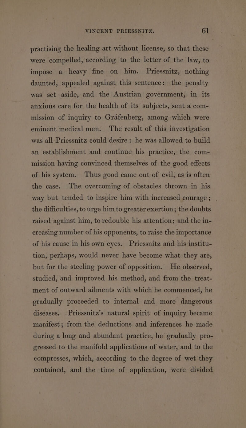 practising the healing art without license, so that these were compelled, according to the letter of the law, to impose a heavy fine on him. Priessnitz, nothing daunted, appealed against this sentence: the penalty was set aside, and the Austrian government, in its anxious care for the health of its subjects, sent a com- mission of inquiry to Grafenberg, among which were eminent medical men. The result of this investigation was all Priessnitz could desire: he was allowed to build an establishment and continue his practice, the com- mission having convinced themselves of the good effects of his system. Thus good came out of evil, as is often the case. The overcoming of obstacles thrown in his way but tended to inspire him with increased courage ; the difficulties, to urge him to greater exertion; the doubts raised against him, to redouble his attention; and the in- creasing number of his opponents, to raise the importance of his cause in his own eyes. Priessnitz and his institu- tion, perhaps, would never have become what they are, but for the steeling power of opposition. He observed, studied, and improved his method, and from the treat- ment of outward ailments with which he commenced, he gradually proceeded to internal and more dangerous diseases. Priessnitz’s natural spirit of inquiry became manifest; from the deductions and inferences he made during a long and abundant practice, he gradually pro- gressed to the manifold applications of water, and to the compresses, which, according to the degree of wet they contained, and the time of application, were divided