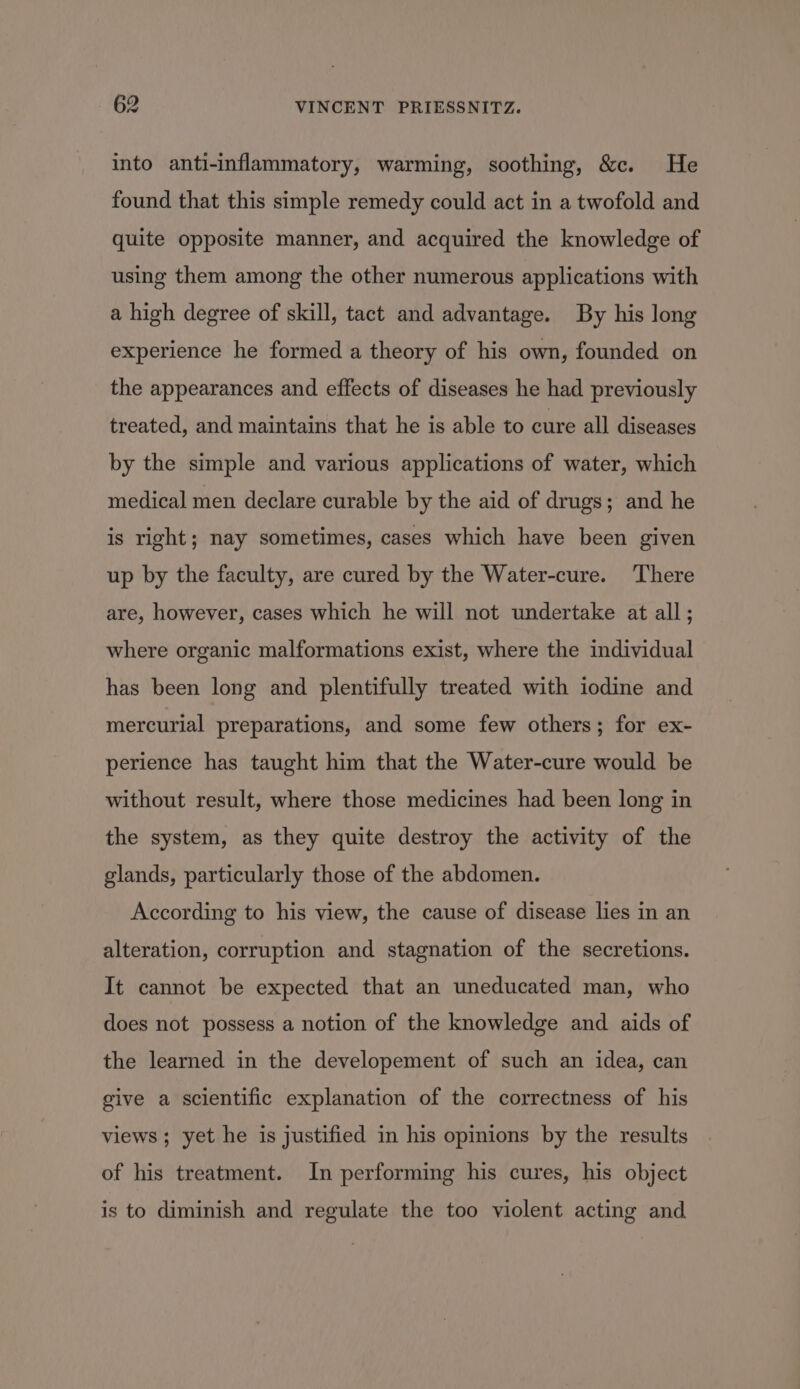 into anti-inflammatory, warming, soothing, &amp;c. He found that this simple remedy could act in a twofold and quite opposite manner, and acquired the knowledge of using them among the other numerous applications with a high degree of skill, tact and advantage. By his long experience he formed a theory of his own, founded on the appearances and effects of diseases he had previously treated, and maintains that he is able to cure all diseases by the simple and various applications of water, which medical men declare curable by the aid of drugs; and he is right; nay sometimes, cases which have been given up by the faculty, are cured by the Water-cure. There are, however, cases which he will not undertake at all; where organic malformations exist, where the individual has been long and plentifully treated with iodine and mercurial preparations, and some few others; for ex- perience has taught him that the Water-cure would be without result, where those medicines had been long in the system, as they quite destroy the activity of the glands, particularly those of the abdomen. According to his view, the cause of disease lies in an alteration, corruption and stagnation of the secretions. It cannot be expected that an uneducated man, who does not possess a notion of the knowledge and aids of the learned in the developement of such an idea, can give a scientific explanation of the correctness of his views ; yet he is justified in his opinions by the results of his treatment. In performing his cures, his object is to diminish and regulate the too violent acting and