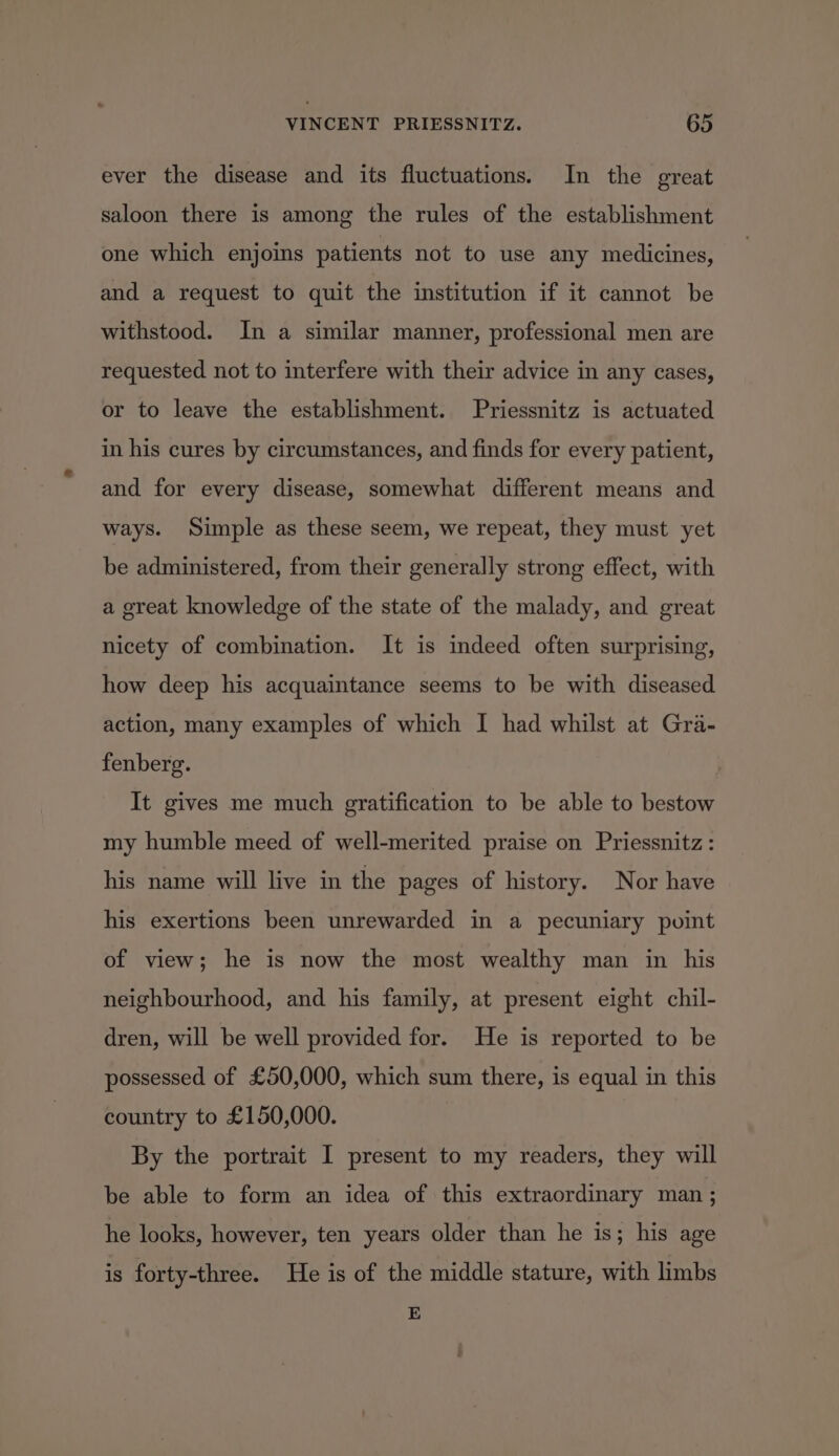 ever the disease and its fluctuations. In the great saloon there is among the rules of the establishment one which enjoins patients not to use any medicines, and a request to quit the institution if it cannot be withstood. In a similar manner, professional men are requested not to interfere with their advice in any cases, or to leave the establishment. Priessnitz is actuated in his cures by circumstances, and finds for every patient, and for every disease, somewhat different means and ways. Simple as these seem, we repeat, they must yet be administered, from their generally strong effect, with a great knowledge of the state of the malady, and great nicety of combination. It is indeed often surprising, how deep his acquaintance seems to be with diseased action, many examples of which I had whilst at Gra- fenberg. It gives me much gratification to be able to bestow my humble meed of well-merited praise on Priessnitz : his name will live in the pages of history. Nor have his exertions been unrewarded in a pecuniary point of view; he is now the most wealthy man in his neighbourhood, and his family, at present eight chil- dren, will be well provided for. He is reported to be possessed of £50,000, which sum there, is equal in this country to £150,000. By the portrait I present to my readers, they will be able to form an idea of this extraordinary man ; he looks, however, ten years older than he is; his age is forty-three. He is of the middle stature, with limbs E