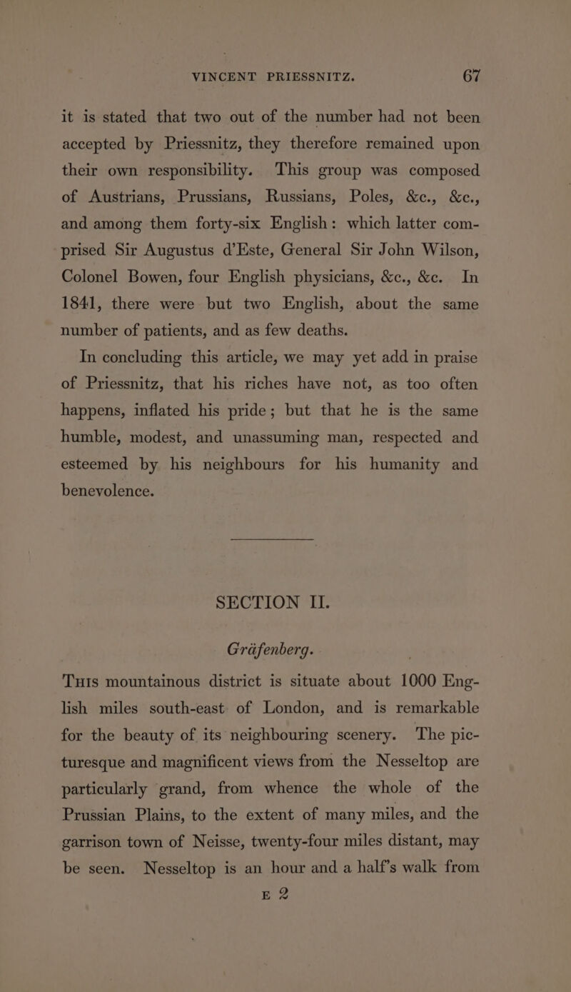 it is stated that two out of the number had not been accepted by Priessnitz, they therefore remained upon their own responsibility. This group was composed of Austrians, Prussians, Russians, Poles, &amp;c., &amp;c., and among them forty-six English: which latter com- prised Sir Augustus d’Este, General Sir John Wilson, Colonel Bowen, four English physicians, &amp;c., &amp;c. In 1841, there were but two English, about the same number of patients, and as few deaths. In concluding this article, we may yet add in praise of Priessnitz, that his riches have not, as too often happens, inflated his pride; but that he is the same humble, modest, and unassuming man, respected and esteemed by his neighbours for his humanity and benevolence. SECTION II. Grafenberg. THIS mountainous district is situate about 1000 Eng- lish miles south-east: of London, and is remarkable for the beauty of its neighbouring scenery. The pic- turesque and magnificent views from the Nesseltop are particularly grand, from whence the whole of the Prussian Plains, to the extent of many miles, and the garrison town of Neisse, twenty-four miles distant, may be seen. Nesseltop is an hour and a half’s walk from E 2