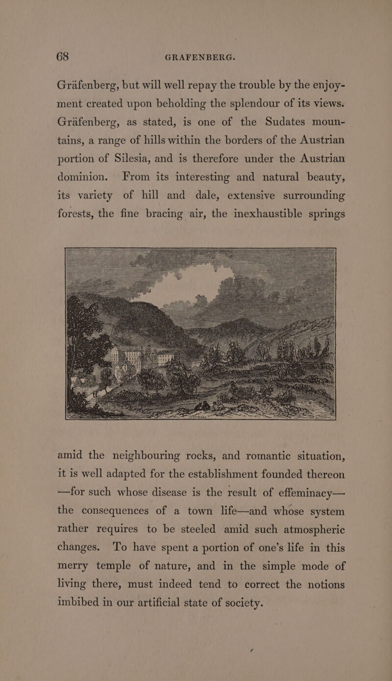 Grafenberg, but will well repay the trouble by the enjoy- ment created upon beholding the splendour of its views. Grafenberg, as stated, is one of the Sudates moun- tains, a range of hills within the borders of the Austrian portion of Silesia, and is therefore under the Austrian dominion. From its interesting and natural beauty, its variety of hill and dale, extensive surrounding forests, the fine bracing air, the inexhaustible springs amid the neighbouring rocks, and romantic situation, it is well adapted for the establishment founded thereon —for such whose disease is the result of effeminacy— the consequences of a town life—and whose system rather requires to be steeled amid such atmospheric changes. To have spent a portion of one’s life in this merry temple of nature, and in the simple mode of living there, must indeed tend to correct the notions imbibed in our artificial state of society.