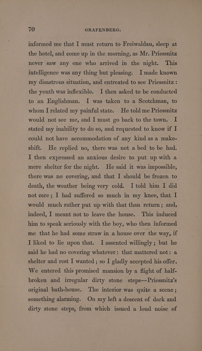 informed me that I must return to Freiwaldau, sleep at the hotel, and come up in the morning, as Mr. Priessnitz never saw any one who arrived in the night. This intelligence was any thing but pleasing. I made known my disastrous situation, and entreated to see Priessnitz : the youth was inflexible. I then asked to be conducted to an Englishman. I was taken to a Scotchman, to whom I related my painful state. He told me Priessnitz would not see me, and I must go back to the town. I stated my inability to do so, and requested to know if I could not have accommodation of any kind as a make- shift. He replied no, there was not a bed to be had. I then expressed an anxious desire to put up with a mere shelter for the night. He said it was impossible, there was no covering, and that I should be frozen to death, the weather being very cold. I told him I did not care; I had suffered so much in my knee, that I would much rather put up with that than return; and, indeed, I meant not to leave the house. ‘This induced him to speak seriously with the boy, who then informed me that he had some straw in a house over the way, if I liked to lie upon that. I assented willingly; but he said he had no covering whatever: that mattered not: a shelter and rest I wanted ; so I gladly accepted his offer. We entered this promised mansion by a flight of half- broken and irregular dirty stone steps—Priessnitz’s original bath-house. The interior was quite a scene; something alarming. On my left a descent of dark and dirty stone steps, from which issued a loud noise of