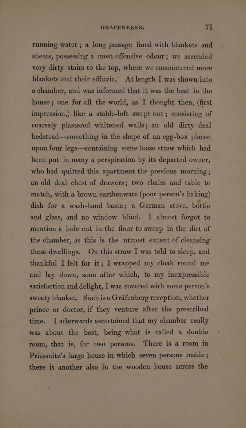 running water; a long passage lined with blankets and sheets, possessing a most offensive odour; we ascended very dirty stairs to the top, where we encountered more blankets and their effluvia. At length I was shown into a chamber, and was informed that it was the best in the house; one for all the world, as I thought then, (first impression,) like a stable-loft swept out; consisting of coarsely plastered whitened walls; an old dirty deal bedstead—something in the shape of an egg-box placed upon four legs—containing some loose straw which had been put in many a perspiration by its departed owner, who had quitted this apartment the previous morning ; an old deal chest of drawers; two chairs and table to match, with a brown earthenware (poor person’s baking) dish for a wash-hand basin; a German stove, bottle and glass, and no window blind. I almost forgot to mention a hole cut in the floor to sweep in the dirt of the chamber, as this is the utmost extent of cleansing these dwellings. On this straw I was told to sleep, and thankful I felt for it; I wrapped my cloak round me and lay down, soon after which, to my inexpressible satisfaction and delight, I was covered with some person’s sweaty blanket. Such isa Grafenberg reception, whether prince or doctor, if they venture after the prescribed time. I afterwards ascertained that my chamber really was about the best, being what is called a double room, that is, for two persons. There is a room in Priessnitz’s large house in which seven persons reside ; there is another also in the wooden house across the