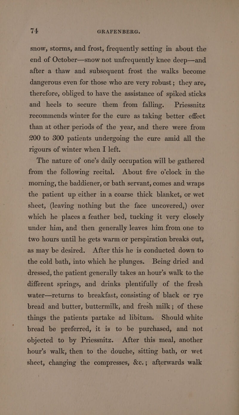 snow, storms, and frost, frequently setting in about the end of October—snow not unfrequently knee deep—and after a thaw and subsequent frost the walks become dangerous even for those who are very robust; they are, therefore, obliged to have the assistance of spiked sticks and heels to secure them from falling. Priessnitz recommends winter for the cure as taking better effect than at other periods of the year, and there were from 200 to 300 patients undergoing the cure amid all the rigours of winter when [I left. The nature of one’s daily occupation will be gathered from the following recital. About five o’clock in the morning, the baddiener, or bath servant, comes and wraps the patient up either in a coarse thick blanket, or wet sheet, (leaving nothing but the face uncovered,) over which he places a feather bed, tucking it very closely under him, and then generally leaves him from one to two hours until he gets warm or perspiration breaks out, as may be desired. After this he is conducted down to the cold bath, into which he plunges. Being dried and dressed, the patient generally takes an hour’s walk to the different springs, and drinks plentifully of the fresh water—returns to breakfast, consisting of black or rye bread and butter, buttermilk, and fresh milk; of these things the patients partake ad libitum. Should white bread be preferred, it is to be purchased, and not objected to by Priessnitz. After this meal, another hour’s walk, then to the douche, sitting bath, or wet sheet, changing the compresses, &amp;c.; afterwards walk