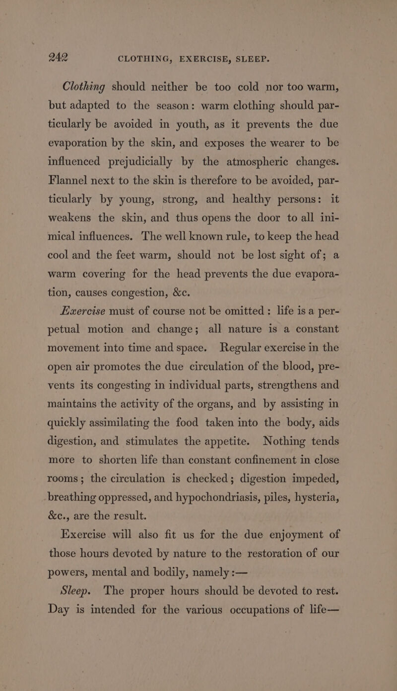 Clothing should neither be too cold nor too warm, but adapted to the season: warm clothing should par- ticularly be avoided in youth, as it prevents the due evaporation by the skin, and exposes the wearer to be influenced prejudicially by the atmospheric changes. Flannel next to the skin is therefore to be avoided, par- ticularly by young, strong, and healthy persons: it weakens the skin, and thus opens the door to all ini- mical influences. The well known rule, to keep the head cool and the feet warm, should not be lost sight of; a warm covering for the head prevents the due evapora- tion, causes congestion, &c. Exercise must of course not be omitted: life is a per- petual motion and change; all nature is a constant movement into time and space. Regular exercise in the open air promotes the due circulation of the blood, pre- vents its congesting in individual parts, strengthens and maintains the activity of the organs, and by assisting in quickly assimilating the food taken into the body, aids digestion, and stimulates the appetite. Nothing tends more to shorten life than constant confinement in close rooms; the circulation is checked; digestion impeded, breathing oppressed, and hypochondriasis, piles, hysteria, &c., are the result. Exercise will also fit us for the due enjoyment of those hours devoted by nature to the restoration of our powers, mental and bodily, namely :— Sleep. The proper hours should be devoted to rest. Day is intended for the various occupations of life—