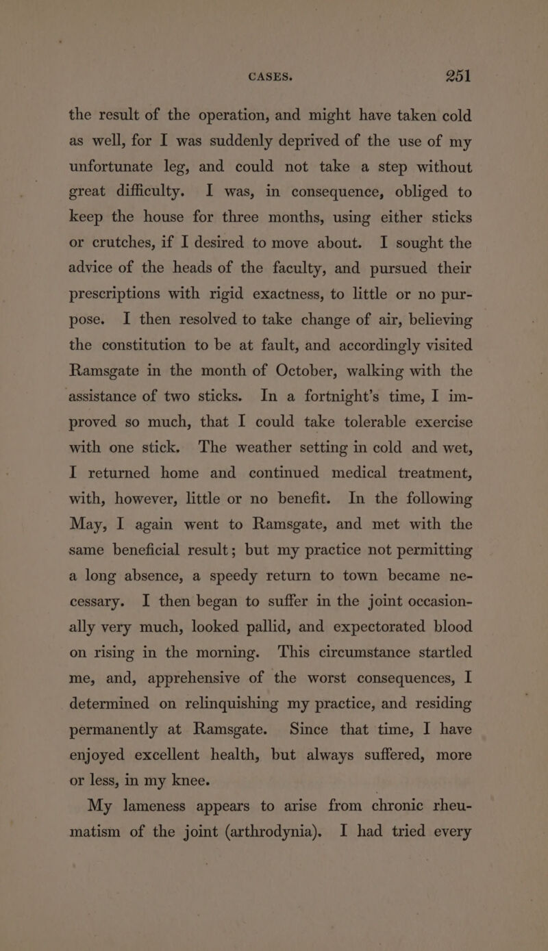 the result of the operation, and might have taken cold as well, for I was suddenly deprived of the use of my unfortunate leg, and could not take a step without great difficulty. I was, in consequence, obliged to keep the house for three months, using either sticks or crutches, if I desired to move about. I sought the advice of the heads of the faculty, and pursued their prescriptions with rigid exactness, to little or no pur- pose. I then resolved to take change of air, believing the constitution to be at fault, and accordingly visited Ramsgate in the month of October, walking with the assistance of two sticks. In a fortnight’s time, I im- proved so much, that I could take tolerable exercise with one stick. The weather setting in cold and wet, I returned home and continued medical treatment, with, however, little or no benefit. In the following May, I again went to Ramsgate, and met with the same beneficial result; but my practice not permitting a long absence, a speedy return to town became ne- cessary. I then began to suffer in the joint occasion- ally very much, looked pallid, and expectorated blood on rising in the morning. This circumstance startled me, and, apprehensive of the worst consequences, I determined on relinquishing my practice, and residing permanently at Ramsgate. Since that time, I have enjoyed excellent health, but always suffered, more or less, in my knee. My lameness appears to arise from chronic rheu- matism of the joint (arthrodynia). I had tried every