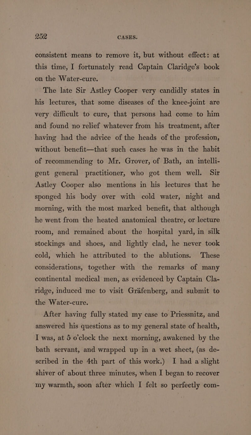 consistent means to remove it, but without effect: at this time, I fortunately read Captain Claridge’s book on the Water-cure. : The late Sir Astley Cooper very candidly states in his lectures, that some diseases of the knee-joint are very difficult to cure, that persons had come to him and found no relief whatever from his treatment, after having had the advice of the heads of the profession, without benefit—that such cases he was in the habit of recommending to Mr. Grover, of Bath, an intelli- gent general practitioner, who got them well. Sir Astley Cooper also mentions in his lectures that he sponged his body over with cold water, night and morning, with the most marked benefit, that although he went from the heated anatomical theatre, or lecture room, and remained about the hospital yard, in silk stockings and shoes, and lightly clad, he never took cold, which he attributed to the ablutions. These considerations, together with the remarks of many continental medical men, as evidenced by Captain Cla- ridge, induced me to visit Grafenberg, and submit to the Water-cure. After having fully stated my case to Priessnitz, and answered his questions as to my general state of health, I was, at 5 o’clock the next morning, awakened by the bath servant, and wrapped up in a wet sheet, (as de- scribed in the 4th part of this work.) I had a slight shiver of about three minutes, when I began to recover my warmth, soon after which I felt so perfeetly com-
