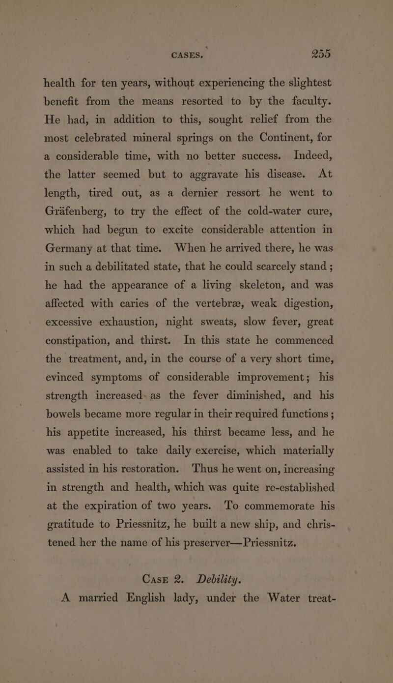 health for ten years, without experiencing the slightest benefit from the means resorted to by the faculty. He had, in addition to this, sought relief from the most celebrated mineral springs on the Continent, for a considerable time, with no better success. Indeed, the latter seemed but to ageravate his disease. At length, tired out, as a dernier ressort he went to Grafenberg, to try the effect of the cold-water cure, which had begun to excite considerable attention in Germany at that time. When he arrived there, he was in such a debilitated state, that he could scarcely stand ; he had the appearance of a living skeleton, and was affected with caries of the vertebrae, weak digestion, excessive exhaustion, night sweats, slow fever, great constipation, and thirst. In this state he commenced the treatment, and, in the course of a very short time, evinced symptoms of considerable improvement; his strength increased. as the fever diminished, and his bowels became more regular in their required functions ; his appetite increased, his thirst became less, and he was enabled to take daily exercise, which materially _assisted in his restoration. ‘Thus he went on, increasing in strength and health, which was quite re-established at the expiration of two years. To commemorate his gratitude to Priessnitz, he built a new ship, and chris- tened her the name of his preserver—Priessnitz. Case 2. Debility. A married English lady, under the Water treat-