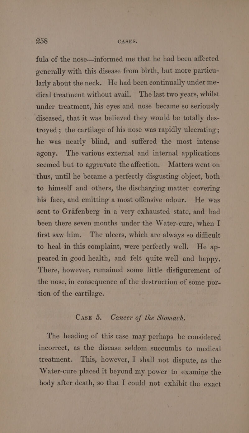 fula of the nose—informed me that he had been affected generally with this disease from birth, but more particu- larly about the neck. He had been continually under me- dical treatment without avail. The last two years, whilst under treatment, his eyes and nose became so seriously diseased, that it was believed they would be totally des- troyed; the cartilage of his nose was rapidly ulcerating ; he was nearly blind, and suffered the most intense agony. ‘The various external and internal applications seemed but to aggravate the affection. Matters went on thus, until he became a perfectly disgusting object, both to himself and others, the discharging matter covering his face, and emitting a most offensive odour. He was sent to Grafenberg in a very exhausted state, and had been there seven months under the Water-cure, when I first saw him. ‘The ulcers, which are always so difficult to heal in this complaint, were perfectly well. He ap- peared in good health, and felt quite well and happy. There, however, remained some little disfigurement of the nose, in consequence of the destruction of some por- tion of the cartilage. Case 5. Cancer of the Stomach. The heading of this case may perhaps be considered incorrect, as the disease seldom succumbs to medical treatment. This, however, I shall not dispute, as the Water-cure placed it beyond my power to examine the body after death, so that I could not exhibit the exact