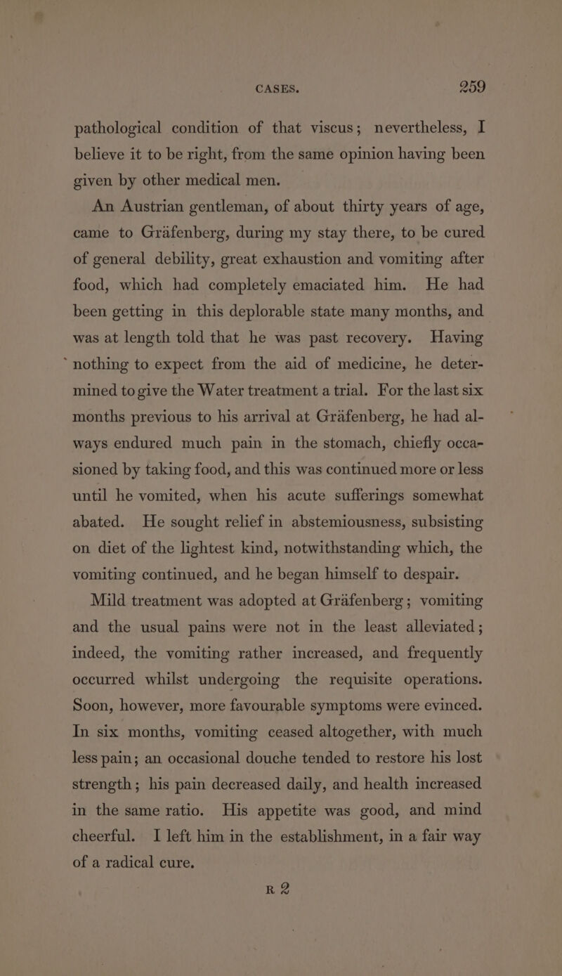 pathological condition of that viscus; nevertheless, I believe it to be right, from the same opinion having been given by other medical men. An Austrian gentleman, of about thirty years of age, came to Grafenberg, during my stay there, to be cured of general debility, great exhaustion and vomiting after food, which had completely emaciated him. He had been getting in this deplorable state many months, and was at length told that he was past recovery. Having ‘nothing to expect from the aid of medicine, he deter- mined to give the Water treatment atrial. For the last six months previous to his arrival at Grafenberg, he had al- ways endured much pain in the stomach, chiefly occa- sioned by taking food, and this was continued more or less until he vomited, when his acute sufferings somewhat abated. He sought relief in abstemiousness, subsisting on diet of the lightest kind, notwithstanding which, the vomiting continued, and he began himself to despair. Mild treatment was adopted at Grafenberg ; vomiting and the usual pains were not in the least alleviated ; indeed, the vomiting rather increased, and frequently occurred whilst undergoing the requisite operations. Soon, however, more favourable symptoms were evinced. In six months, vomiting ceased altogether, with much less pain; an occasional douche tended to restore his lost strength; his pain decreased daily, and health increased in the same ratio. His appetite was good, and mind cheerful. I left him in the establishment, in a fair way of a radical cure. R 2