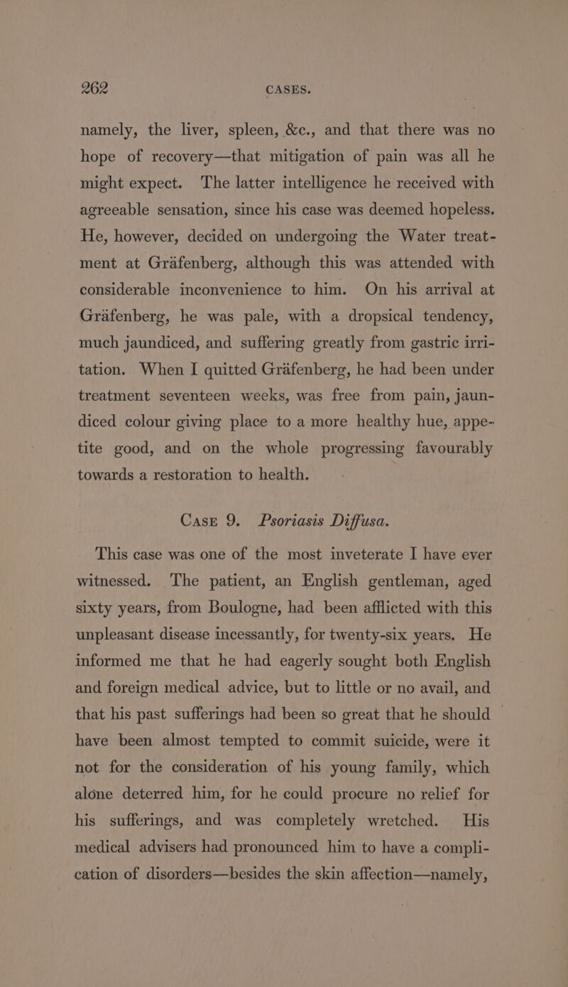 namely, the liver, spleen, &amp;c., and that there was no hope of recovery—that mitigation of pain was all he might expect. The latter intelligence he received with agreeable sensation, since his case was deemed hopeless. He, however, decided on undergoing the Water treat- ment at Grafenberg, although this was attended with considerable inconvenience to him. On his arrival at Grafenberg, he was pale, with a dropsical tendency, much jaundiced, and suffering greatly from gastric irri- tation. When I quitted Grafenberg, he had been under treatment seventeen weeks, was free from pain, jaun- diced colour giving place to a more healthy hue, appe- tite good, and on the whole progressing favourably towards a restoration to health. Case 9. Psoriasis Diffusa. This case was one of the most inveterate I have ever witnessed. ‘The patient, an English gentleman, aged sixty years, from Boulogne, had been afflicted with this unpleasant disease incessantly, for twenty-six years. He informed me that he had eagerly sought both English and foreign medical advice, but to little or no avail, and that his past sufferings had been so great that he should have been almost tempted to commit suicide, were it not for the consideration of his young family, which alone deterred him, for he could procure no relief for his sufferings, and was completely wretched. His medical advisers had pronounced him to have a compli- cation of disorders—besides the skin affection—namely,