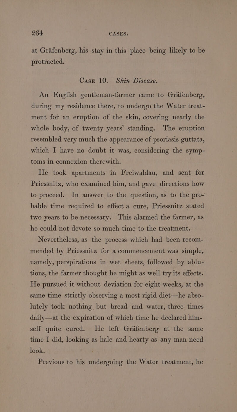 264: CASES. at Grafenberg, his stay in this place being likely to be protracted. Case 10. Skin Disease. An English gentleman-farmer came to Grafenberg, during my residence there, to undergo the Water treat- ment for an eruption of the skin, covering nearly the whole body, of twenty years’ standing. The eruption resembled very much the appearance of psoriasis guttata, which I have no doubt it was, considering the symp- toms in connexion therewith. He took apartments in Freiwaldau, and sent for Priessnitz, who examined him, and gave directions how to proceed. In answer to the question, as to the pro- bable time required to effect a cure, Priessnitz stated two years to be necessary. This alarmed the farmer, as he could not devote so much time to the treatment. Nevertheless, as the process which had been recom- mended by Priessnitz for a commencement was simple, namely, perspirations in wet sheets, followed by ablu- tions, the farmer thought he might as well try its effects. He pursued it without deviation for eight weeks, at the same time strictly observing a most rigid diet—he abso- lutely took nothing but bread and water, three times daily—at the expiration of which time he declared him- self quite cured. He left Grifenberg at the same time I did, looking as hale and hearty as any man need look. Previous to his undergoing the Water treatment, he