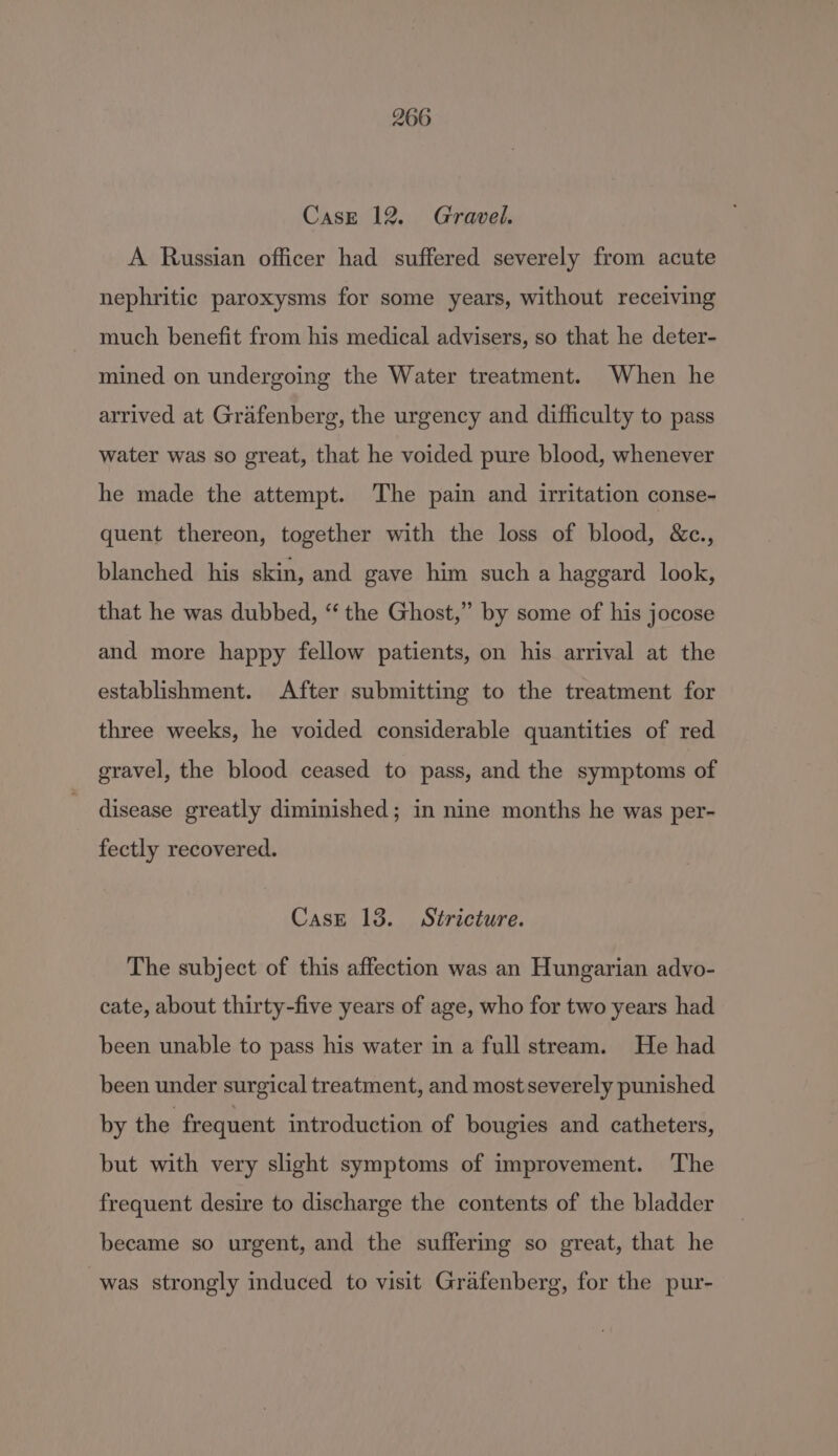 Case 12. Gravel. A Russian officer had suffered severely from acute nephritic paroxysms for some years, without receiving much benefit from his medical advisers, so that he deter- mined on undergoing the Water treatment. When he arrived at Grafenberg, the urgency and difficulty to pass water was so great, that he voided pure blood, whenever he made the attempt. The pain and irritation conse- quent thereon, together with the loss of blood, &amp;c., blanched his skin, and gave him such a haggard look, that he was dubbed, “ the Ghost,” by some of his jocose and more happy fellow patients, on his arrival at the establishment. After submitting to the treatment for three weeks, he voided considerable quantities of red gravel, the blood ceased to pass, and the symptoms of disease greatly diminished; in nine months he was per- fectly recovered. Case 13. Stricture. The subject of this affection was an Hungarian advo- cate, about thirty-five years of age, who for two years had been unable to pass his water in a full stream. He had been under surgical treatment, and most severely punished by the frequent introduction of bougies and catheters, but with very slight symptoms of improvement. The frequent desire to discharge the contents of the bladder became so urgent, and the suffering so great, that he was strongly induced to visit Grafenberg, for the pur-