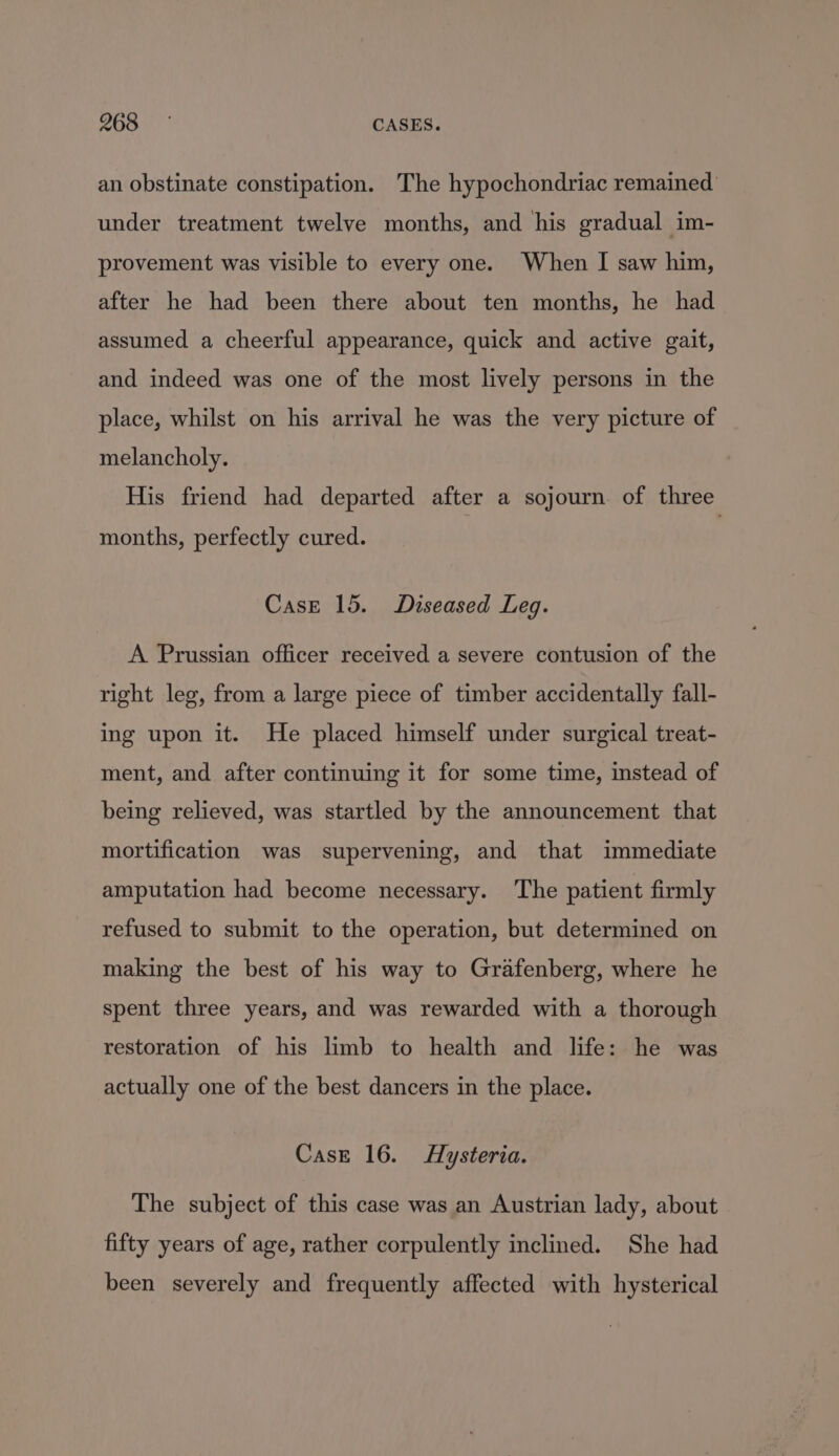 268%. | CASES. an obstinate constipation. The hypochondriac remained’ under treatment twelve months, and his gradual im- provement was visible to every one. When I saw him, after he had been there about ten months, he had assumed a cheerful appearance, quick and active gait, and indeed was one of the most lively persons in the place, whilst on his arrival he was the very picture of melancholy. His friend had departed after a sojourn of three months, perfectly cured. Case 15. Diseased Leg. A Prussian officer received a severe contusion of the right leg, from a large piece of timber accidentally fall- ing upon it. He placed himself under surgical treat- ment, and after continuing it for some time, instead of being relieved, was startled by the announcement that mortification was supervening, and that immediate amputation had become necessary. The patient firmly refused to submit to the operation, but determined on making the best of his way to Grafenberg, where he spent three years, and was rewarded with a thorough restoration of his limb to health and life: he was actually one of the best dancers in the place. Case 16. Hysteria. The subject of this case was an Austrian lady, about fifty years of age, rather corpulently inclined. She had been severely and frequently affected with hysterical